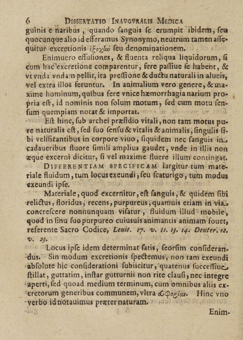 guinis e naribus , quando fanguis fe erumpit ibidem, feta quocunque alio id efferamus Synonymo, neutrum tamen afife- quitur excretionis feu denominationem. Enimuero effuiioaes, & fluenta reliqua liquidorum, fi cum hac excretione comparentur, fere paffiue fe habent, & vtvnda vndam pellit, ita preflione&dudfu naturali in alueis, vel extra illos feruntur. In animalium vero genere, & ma¬ xime hominum, quibus fere vnice haemorrhagia narium pro¬ pria eft, id nominis non folum motum, fed cum motu fen- fum quempiam notat & importat. Eft hinc,fub archei praefidio vitali,non tam motus pu¬ re naturalis eft , fed fuo fenfu& vitalis & animalis, fingulis fi- bi velificantibus in corpore viuo, fiquidem nec fanguis io^ cadaueribus fluore fimili amplius gaudet, vnde in illis non asque excerni dicitur, fi vel maxime fluere illum contingat. Differentiam specificam largitur tum mate¬ riale fluidum, tum locus exeundi ,feu fcaturigo, tum modus exeundi ipfe. Materiale,quod excernitur,eft fanguis,& quidem fibi reli&us, floridus, recens,purpureus,quamuis etiam in via., concrefcere nonnunquam vifatur, fluidum illud mobile, quod in finu fuo purpureo cuiusuis animantis animam fouer, referente Sacro Codice, Lenit. /7. v, //. //. 14. Deuter. ii, V. 2J. Locus ipfc idem determinat fatis, feorfim confideran- dus. Sin modum excretionis fpecftemus, non tam exeundi abfolute hic confiderationi fubiicitur, quatenus fucceffiuo ftillat, guttatim, inftar gutturnii non rite claufi,nec integre aperti, fed quoad medium terminum, cum omnibus aliis ex¬ cretorum generibus communem, vitra Hinc vno verbo idnotauimus praeter naturam. Enim-