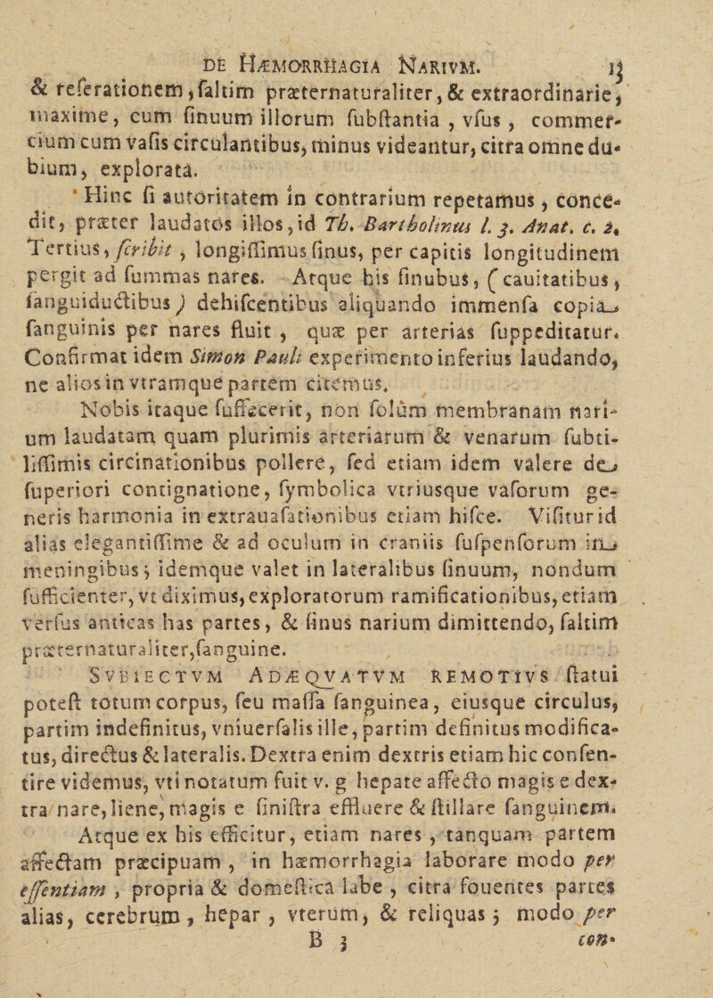 & referationem ,faliim pr£terriatufa!iter,&extraordinarie, maxime, cum finuum illorum fubftantia , vfus , cornmef- cium cum vafis circulantibus, minus videantur, citra omne du¬ bium, explorata. Hinc fi amaritatem In contrarium repetamus, conce* dit, pt£ter laudatos illos,id Tb> Bartholinus L j. dftat, c. i% Tertius> fcrihit , longiffimus finus, per capitis longitudinem pergit ad fummas nares. Atque bis finubus, ( cauitatibus, fanguidu&ibus) dehifcentibus aliquando immenfa copiae fangumis per nares fluit , quae per arterias fuppeditatur* Confirmat idem Simon Pauli experimento inferius laudando, ne alios in vtramque partem citemus. Nobis itaque foffecerit, non folum membranam nari¬ um laudatam quam plurimis arteriarum & venarum fubci- liffimis circinationibus pollere, fed etiam idem valere do fuperiori contignatione, fymbolica vtriusque vaforum ge¬ neris haroionia in extrauafationibus etiam hifce. Vifiturid alias elegantiffime & ad oculum in craniis fufpenfcrum ifL# meningibus j i dem que valet in lateralibus finuum, nondum fufficienter, vt diximus,exploratorum ramificaticnibns,etiam verfus anticas has partes, & finus narium dimittendo, faitim pr^ternaturaliter,fanguine. SVBiECTVM AD^QVATVM REMOTlVS flatui poteft totum corpus, feu maffa fanguinea, eiusque circulus, partim indefinitus, vniuerfalis ille, partim definitus modifica¬ tus, diredlus & lateralis. Dextra enim dextris etiam hic confen- tire videmus, vt i notatum fuit v. g hepate affedio magis e dex¬ tra nare, liene, magis e fini fi: r a effluere & ftillare fanguineiri* Atque ex his efficitur, etiam nares , tanquam partem affeftam pr^cipuam , in haemorrhagb laborare modo per ejfentiam , propria & domeftica labe , citra fouentes partes alias, cerebrum? hepar , vterum, & reliquas , modo per B 1