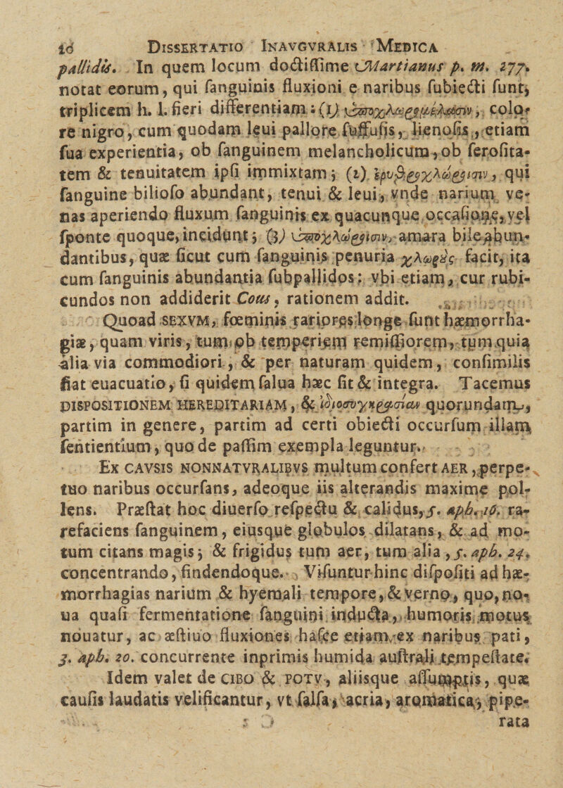 palltdts. In quem locum do&iffime tJMartianus p. m, 277* notat eorum, qui fanguinis fluxioni e naribus fubiefti funt, triplicem h. 1. fieri di fler enti ani • (i) , colo? re nigro, cum quodam leui pallore fuffufls, benefis , etiam fua experientia, ob fanguinem melancholicum,ob ferofita- tem & tenuitatem ipfi immixtam3 (1) epvfi&zAd&mvj, qqi fanguine biliofo abundant, tenui & leui, vnde narium ve* nas aperiendo fluxum fanguinis ex quacunque occafiqije,veJ fjponte quoque, incidunt 3 $) amara bile^hun* dantibus, quae Gcut cum fanguinis penuria facit, ita cum fanguinis abundantia fubpallidos : vbi etiam , cur rubi¬ cundos non addiderit Cous, rationem addic. Quoad sexvm, fpeqminis rariores longe --.(um haemorrha¬ giae 3-quam viris, tum ob temp^iem remifiiorero, tum quia -alia via commodiori, & per naturam quidem, confimilis fiat euacuatio, fi quidem falua bsec fit & integra. Tacemus DISPOSITIONEM HEREDITARIAM , Ifc ^QcruyH&ajctAi q^UOrundailV, partim in genere, partim ad certi obiefti occurfum illam fentientium, quo de paflim exempla leguntur. Ex cavsis nonnatvralibvs multum confert aer , perpe¬ tuo naribus occurfans, adeoque iis alterandis maxime pol¬ lens. Proflat hoc diuerfo refpeflu & calidus, j. &ph* 10, ra¬ refaciens fanguinem, eiusqye globulos dilatans, & ad mo¬ tum citans magis3 & frigidus tutu aer, tum alia , j\ aph. 24, concentrando, findendoque. Vifuntur hinc difpofiti ad hae- morrhagias narium & hyemali tempore,&yernp, quo,t\o% iaa qua fi fermentatione faaguini indura, humoris motus nouatur, ac aeftiuo fluxiones hafce etianvex naribus pati, j. apb. 20. concurrente inprimis humida auftrali tenipeftate. Idem valet de cibo & potv, aliisque afluniptis, quse caufis laudatis velificantur, vt falfay acria, aromatica, pipe- V:. , j z D * . rata