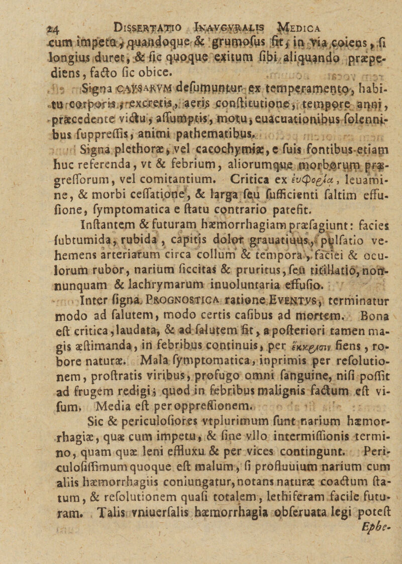 *4 Dissertatio fcgAv.GVftAus Medica xum impeia y quandoque & grutnofus fitj in.-■via.coiens ,,fi longius duret, & fic quoque exitum libi aliquando praepe¬ diens, fado fic obice. Signa ca^sarvm defumufitur ex temperamento, habi- tu.-corports f',excrettf , aeris conflitutione ,r tempore aqui, praecedente vi<Su, affumptis, motu* euacuationibus folenni,- bus fuppreffis, animi pathematibus. Signa plethorae» vel cacochymiae,e fuis fontibus etiatn huc referenda, vt & febrium, aliorumque morboritm pr-f- grelforum, vel comitantium. Critica ex svipogja, leuami- ne, & morbi ceflatipne', Sc larga feu fufficienti faltim effu- fione, fymptomatica e ftatu contrario patefit. Inflantem & futuram haemorrhagiam praefagiunt: facies fubtumida, rubida , capitis dolor grauatiuus,, p^lfatio ve¬ hemens arteriarum circa collum & tempora , faciei & ocu¬ lorum rubor, narium ficcitas & pruritus,feu titillatio,nonf- nunquam & lachrymarum inuoluntaria effufio. Inter figna. Prognostica ratione Eventvs, terminatur modo ad falutem, modo certis cafibus ad mortem. Bona eft critica,laudata, & ad falutem fit, a pofteriori tamen ma¬ gis illimanda, in febribus continuis, per hyg/m fiens, ro¬ bore naturae. Mala fymptomatica, inprimis per refolutio- nem, proflratis viribus , profugo omni fanguine, nifi poffit ad frugem redigi} quod in febribus malignis fadum eft vi- fum. Media eft per oppreffionem. Sic & periculofiores vtplurimum funt narium himor- rhagix, quae cum impetu, & fine vllo intermiffionis termi¬ no, quam quae leni effluxo & per vices contingunt. Peri- culofiffimumquoque eft malum, fi profluuium narium cum aliis haemorrhagiis conjungatur, notans naturae coadum fla¬ tum, & refolutionem quali totalem , lethiferam facile futu¬ ram. Talis vniuerfalss haemorrhagia obferuata legi poteft