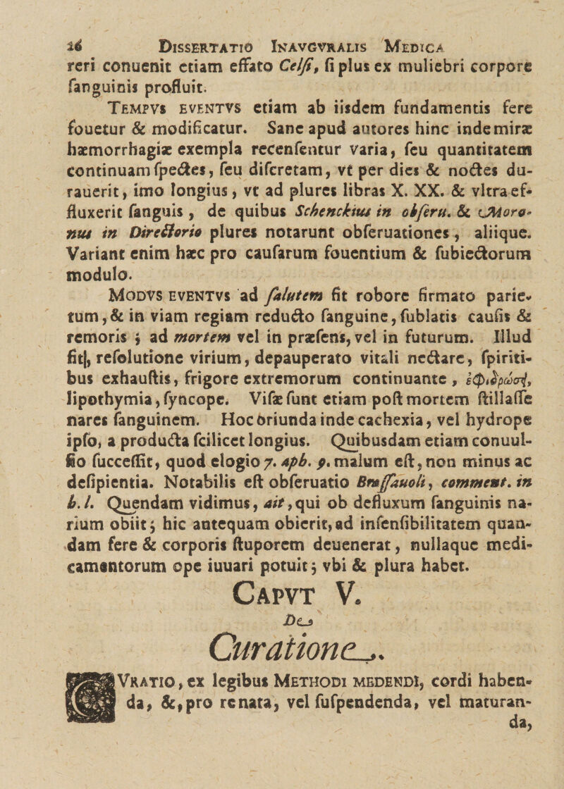 reri conuenit etiam effato Celfi, fi plus ex muliebri corpore fanguinis profluit. Tempvs eventvs etiam ab iisdem fundamentis fere fouetur & modificatur. Sane apud autores hinc inde miras haemorrhagiae exempla recenfentur varia, feu quantitatem continuam fpedes, feu diferetam, vt per dies & nodes du- rauerit, imo longius, vt ad plures libras X. XX. & vitra ef¬ fluxerit fanguis , de quibus Schenckius in oiferu* & eMoro* nu$ in Dire&orio plures notarunt obferuadones, aliique. Variant enim haec pro caufarum fouentium & fubiedorum modulo. Modvs eventvs ad falutem fit robore firmato parie* tum, & in viam regiam redudo fanguine,fublatis caufis & remoris * ad mortem vel in praefens, vel in futurum. Illud fitj, refolutione virium, depauperato vitali nedare, fpiriti- bus exhauftis, frigore extremorum continuante, etytfyvcnl, lipothymia, fyncope. Vifae funt etiam poft mortem ftillafife nares fanguinem. Hoc oriunda inde cachexia, vel hydrope ipfOi a produda fcilicet longius. Quibusdam etiam conuul- fio fucceffit, quod elogio 7. apb. p. malum eft,non minus ac defipiemia. Notabilis eft obferuatio comment.in b.L Quendam vidimus, ait >qui ob defluxum fanguinis na¬ rium obiit} hic antequam obierit, ad infenfibilitatem quaa- dam fere & corporis ftuporem deuenerat, nullaquc medi¬ camentorum ope iuuari potuit5 vbi & plura habet. Capvt V. £>0 Curationel,. Vkatio , ex legibus Methodi medendi, cordi haben¬ da, &,pro renata, vel fufpendenda, vel maturan¬ da,