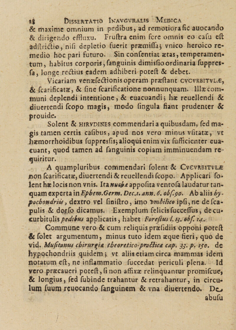 & maxime omnium in pedibus, ad remotiorafic auocando & dirigendo effluxu. Frnftra enim fere omnis eo cafu eft adilridlio, ni fi depletio fuerit praemifla* vnico heroico re¬ medio hoc pari futuro. Sin confentiat aetas, temperamen¬ tum, habitus corporis, fanguinis dimisfio ordinaria fuppres* fa, longe reftius eadem adhiberi poteft & debet. Vicariam vensefedlionis operam praffiant cvcvrbitvue, & fcarificatae, & fine fcarificatione nonnunquam. Illaecom- muni deplendi intentione, & euacuandij hae reuellendi & diuertendi fcopo magis, modo fingula fiant prudenter & prouide. < Solent & hirvdines commendari a quibusdam, fed ma¬ gis tamen certis cafibus,apud nos vero minus vfitatae, vt hamiorrhoidibus fupprcsfisjalioquienim vix fufficienter eua- cuant, quod tamen ad fanguinis copiam imminuendam re¬ quiritur. A quampJuribus commendari folent & Cvcvrbitvl^ iion fcarificats, diuertendi & reuellendi fcopo. Applicari fo¬ lent hae locis non vnis. Ita nusfc& appofita ventofa laudatur tan- quam experta in Epbem.Germ, Dec.i. ann. 6. obf.$o> Ab aliis by - poebondnis, dextro vel finiftro, imo Umbilico ipfi,ne defea- pulis & dorfb dicamus. Exemplum felicis fucceffus, de cu¬ curbitulis pedtbm applicatis, habet Forefim L /j. m. Commune vero & cum reliquis praefidiis opponi poteft & folet argumentum, minus tuto idem seque fieri, quo de vid. Mu (itanw cbirur^a iheorttko-pr&£tu& cap. 33. p. //<?. de hypochondriis quidem 5 vt aliis etiam circa mammas idem notatum eft, ne inflammatio fuccedac periculi plena. Id vero praecaueri poteft, fi non affixae relinquantur promifeue, & longius, fed fubinde trahantur & retrahantur, in circu¬ lum fuum rcuocando fanguinem & vna diuertendo. Do abufu
