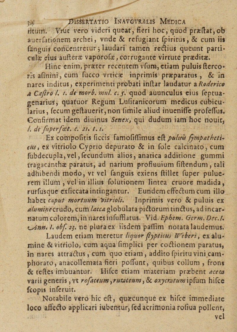 rkutrf. Vtm vero videri queat, fieri hoc, quod pneftat,ob suerfationem archei, vtrde & refugiant fpiritus, & cum iis ftnguis coricentretur 5 laudari tamen regius queunt parti- €®\x eius aufteras vaporofe, corrugante virtute praeditas. Hinc enim, praeter recentem vfura, etiam puluisfterco* ris afinini, cum fucco vrticae inprimis praeparatus, & in nares inditus, experimenti probati inftar laudatur a Rq der ico 4 Caflro /. /. di morb. muL c. /. quod auunculus eius feptua- genarius, quafuor Regum Lufitanicorum medicus cubica* larius, fecum geftauerit, non fimile aliud inuenifie profeffus. Confirmat idem diuinus Senex, qui dudum iam hoc nouit, /, de fuperfoet. c, zu t. /. Ex compofitis ficcis famofiffimus eft puhm fympatheti- ais, ex vitriolo Cyprio depurato & in fole calcinato, cum fubdecupla,vel,fecundum alios, anatica additione gumrni tragacanthae paratus, ad narium profluuium fiftendum, tali adhibendi modo, vt vel fanguis exiens ftillet fuper pulue- rem illum , vel in illius folutionem lintea cruore madida, rurfusque exficcata intingantur. Eundem effectum cum illo habet caput mortuum Yitrloli. Inprimis vero & puluis ex Aluminecvu&Ot cum lacca globulata pidorum tindus, ad incar¬ natum colorem, in nares infuffiatus. Vid. Ephem. Germ. DecJ, %_Ann* E obf 23. ne plura ex iisdem pafTim notata laudemus. Laudem etiam meretur liquor flypticus UTeberi, ex alu¬ mine & vitriolo, cum aqua fimplici per codionem paratus, in nares attradus, cum quo etiam, addito fpi ritu vini cam- phorato, anacollemaia fieri poiTunt, quibus colium, frons & teftes imbuantur. Hifce etiam materiam probent aceta varii generis, vt refectumyruraceum, & oxymtumipfum hifce fcopts inferuir. Notabile vero hic eft , quaedunque ex hifce immediate loco affedo applicari iubentur, fed acrimonia rofiua pollent, vel