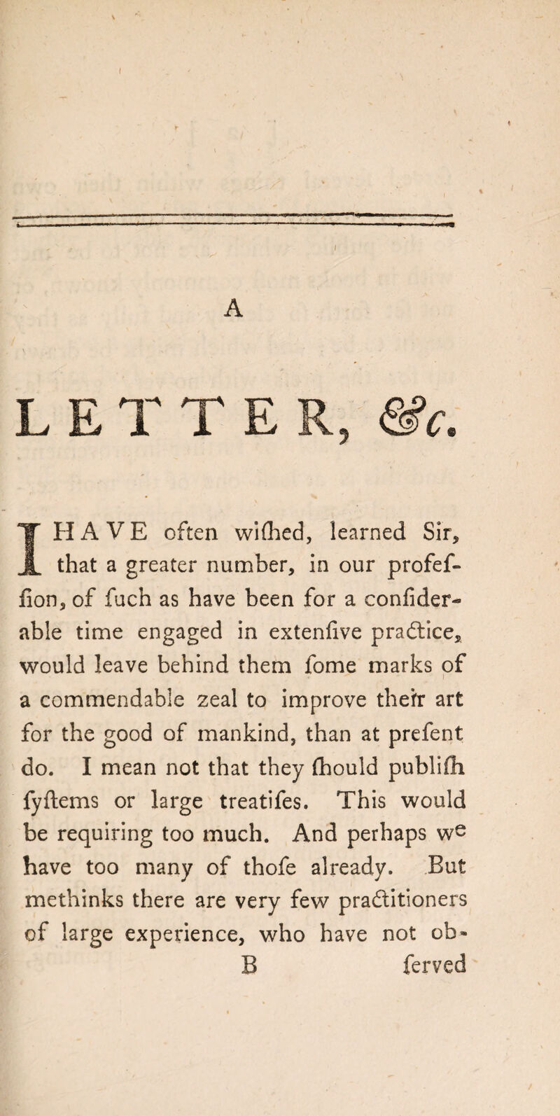 % A L E T T E R, &c. I HAVE often wifhed, learned Sir, that a greater number, in our profef- lion, of fuch as have been for a confider- able time engaged in extenfive practice, would leave behind them fome marks of a commendable zeal to improve the it art for the good of mankind, than at prefent do. I mean not that they fhould publifii fyftems or large treatifes. This would be requiring too much. And perhaps we have too many of thofe already. But methinks there are very few praftitioners of large experience, who have not ob» B ferved