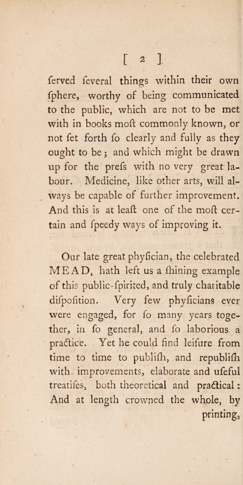 [ 2 }. ' ferved feveral things within their own fphere, worthy of being communicated to the public, which are not to be met with in books mo ft commonly known, or not fet forth fo clearly and fully as they ought to be; and which might be drawn up for the prefs with no very great la¬ bour. Medicine, like other arts, will al¬ ways be capable of further improvement. And this is at leaft one of the moft cer¬ tain and fpeedy ways of improving it. Our late great phyfician, the celebrated MEAD, hath left us a fhining example of this public-fplrited, and truly charitable difpofition. Very few phyficians ever were engaged, for fo many years toge¬ ther, in fo general, and fo laborious a praftice. Yet he could find leifure from time to time to publifh, and republifh with, improvements, elaborate and ufeful treatifes, both theoretical and practical: And at length crowned the whole, by printings \ • . f * / / \