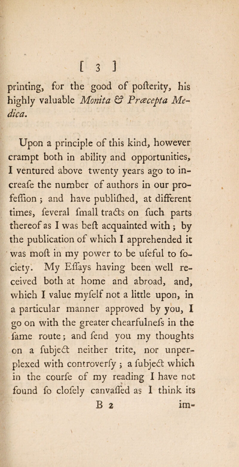 printing, for the good of pofterity, his highly valuable Monita & Pracepta Me- dica. Upon a principle of this kind, however crampt both in ability and opportunities, I ventured above twenty years ago to in- creafe the number of authors in our pro- feffion ; and have publifhed, at different times, feveral finall trails on fuch parts thereof as I was befl acquainted with ; by the publication of which I apprehended it ' was mod: in my power to be ufeful to fo- ciety. My Effays having been well re¬ ceived both at home and abroad, and, which I value myfelf not a little upon, in a particular manner approved by you, I go on with the greater chearfuinefs in the fame route; and fend you my thoughts on a fubjeft neither trite, nor unper¬ plexed with controverfy ; a fubjedl which in the courfe of my reading I have not found fo clofely canvalfed as I think its B 2 im»