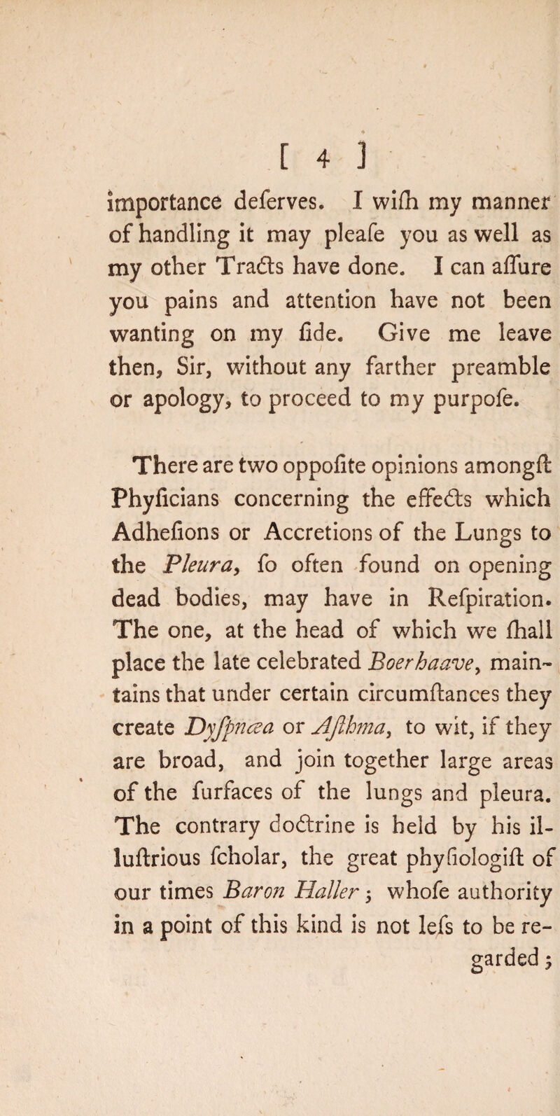 importance deferves. I wilh my manner of handling it may pleafe you as well as my other Tra&s have done. I can affure you pains and attention have not been wanting on my fide. Give me leave then, Sir, without any farther preamble or apology, to proceed to my purpofe. There are two oppofite opinions amongft Phyficians concerning the effects which Adhefions or Accretions of the Lungs to the Pleura, fo often found on opening dead bodies, may have in Refpiration. The one, at the head of which we fhall place the late celebrated Boerhaavey main¬ tains that under certain circumftances they create Dyfpncea or Afihma, to wit, if they are broad, and join together large areas of the furfaces of the lungs and pleura. The contrary dodtrine is held by his il- luftrious fcholar, the great phyfiologift of our times Baron Haller 5 whofe authority in a point of this kind is not lefs to be re-