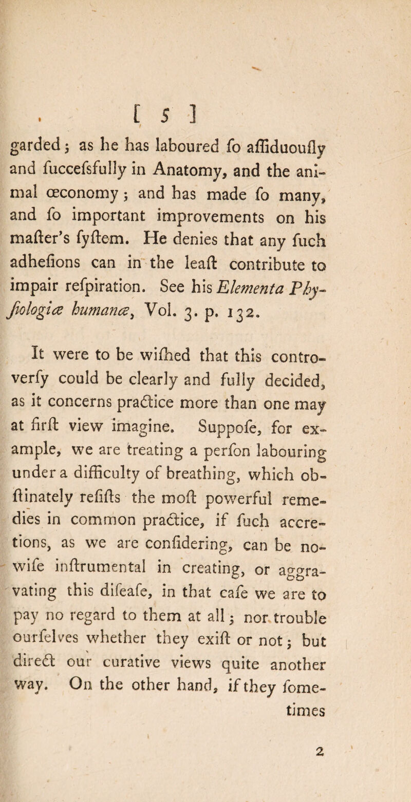 / garded; as he has laboured fo affiduoufly and fuccefsfully in Anatomy, and the ani¬ mal oeconomy; and has made fo many, and fo important improvements on his mailer’s fyftem. He denies that any fuch adhefions can in the lead contribute to impair refpiration. See his Elementa Pby- fiologicz human#, Yol. 3. p. 132. It were to be wilhed that this contro- verfy could be clearly and fully decided, as it concerns pra&ice more than one may at firft view imagine. Suppofe, for ex¬ ample, we are treating a perfon labouring under a difficulty of breathing, which ob- ftinately refills the mod powerful reme¬ dies in common practice, if fuch accre¬ tions, as we are confidering, can be no¬ wife indrumental in creating, or aggra¬ vating this difeafe, in that cafe we are to pay no regard to them at all 5 nor trouble ourfelves whether they exid or not; but diredt our curative views quite another way. On the other hand, if they fome- times 2