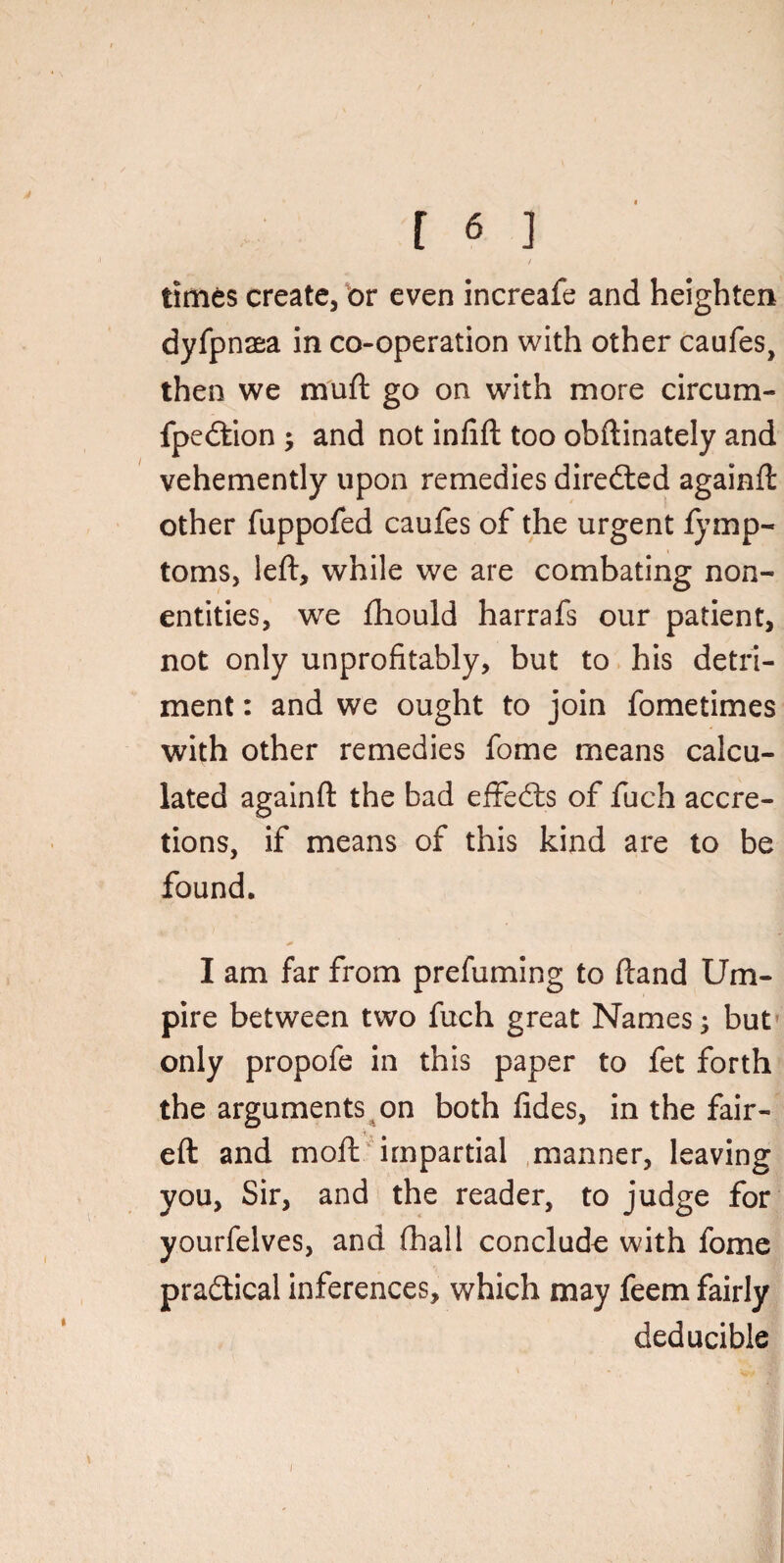 / times create, or even increafe and heighten dyfpnaea in co-operation with other caufes, then we muft go on with more circum- fpedtion ; and not infift too obftinately and vehemently upon remedies diredted againft other fuppofed caufes of the urgent fymp- toms, left, while we are combating non¬ entities, we ftiould harrafs our patient, not only unprofitably, but to his detri¬ ment : and we ought to join fometimes with other remedies fome means calcu¬ lated againft the bad effedts of fuch accre¬ tions, if means of this kind are to be found. I am far from prefuming to ftand Um¬ pire between two fuch great Names j but only propofe in this paper to fet forth the arguments on both fides, in the fair- eft and moil impartial manner, leaving you, Sir, and the reader, to judge for yourfelves, and (ball conclude with fome pradtical inferences, which may feem fairly deducible