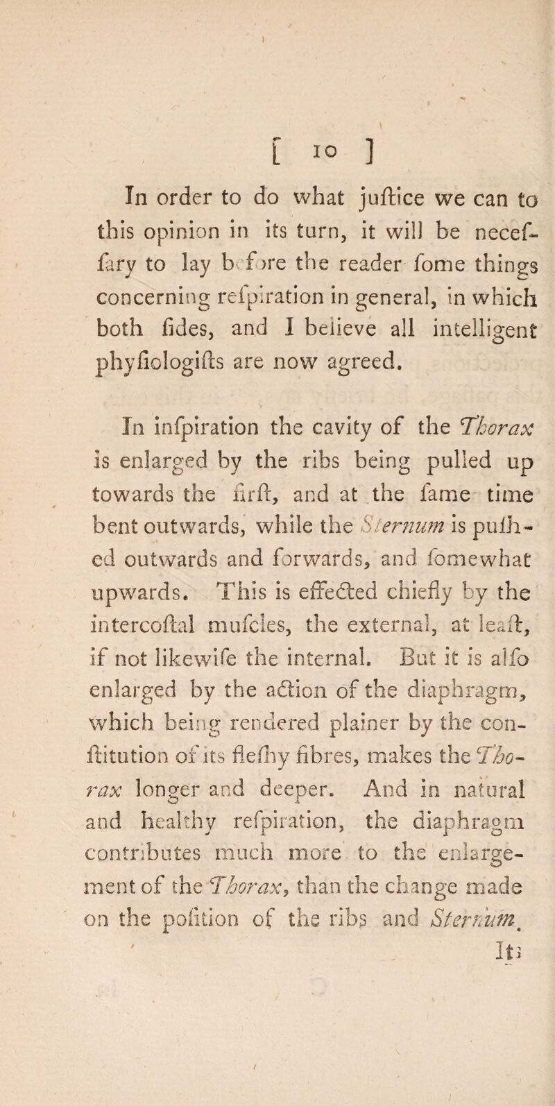 [ 10 ] In order to do what juftice we can to this opinion in its turn, it will be necef- fary to lay b f >re the reader fome things concerning reipiration in general, in which both fides, and I believe all intelligent phyliologifts are now agreed. In infpiration the cavity of the Thorax is enlarged by the ribs being pulled up towards the firft, and at the fame time bent outwards, while the Sternum is pudi¬ ed outwards and forwards, and fomewhat upwards. This is effected chiefly by the intercoftal mufcies, the external, at le&ft, if not likewife the internal. But it is alfo enlarged by the a&ion of the diaphragm, which being rendered plainer by the con- ftitution of its flefhy fibres, makes the Tho¬ rax longer and deeper. And in natural and healthy refpiration, the diaphragm contributes much more to the enlarge¬ ment of the Thorax, than the change made on the poiition of the ribs and Sternumt Iti i