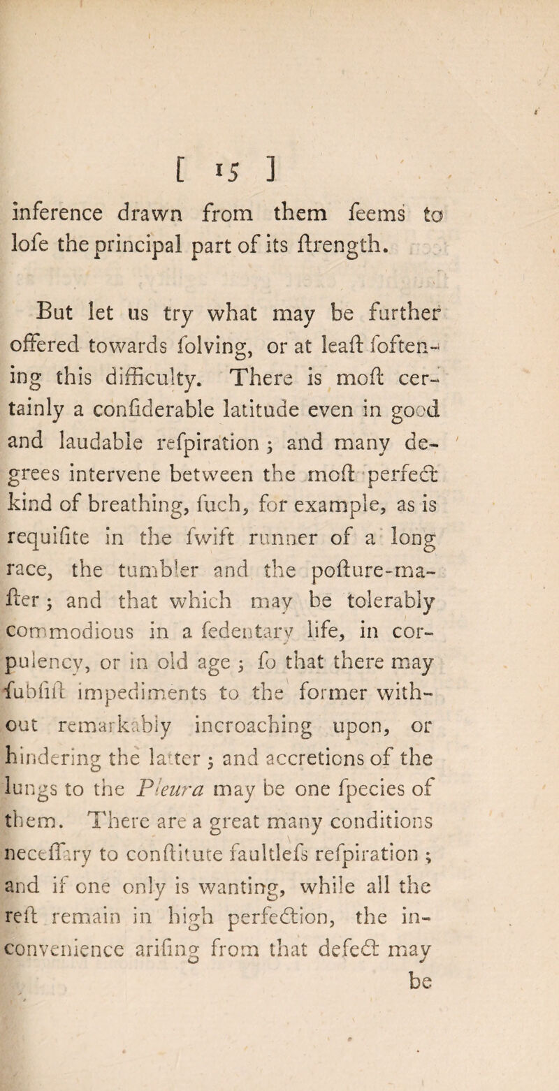 inference drawn from them feems to lofe the principal part of its drength. But let us try what may be further offered towards folving, or at lead: (often- ing this difficulty. There is mod cer¬ tainly a confiderable latitude even in good and laudable refpiration 5 and many de¬ grees intervene between the mod perfect kind of breathing, fuch, for example, as is requifite in the fwift runner of a long race, the tumbler and the pod are-loa¬ der ; and that which may be tolerably commodious in a fedentary life, in cor¬ pulency, or in old age 5 fo that there may fubdd impediments to the former with¬ out remarkably incroaching upon, or hindering the la ter ; and accretions of the lungs to the Pleura may be one fpecies of them. There are a great many conditions neceffary to conditute faultlefs refpiration ; and it one only is wanting, while all the red remain in high perfection, the in¬ convenience arifing from that defeCt may be