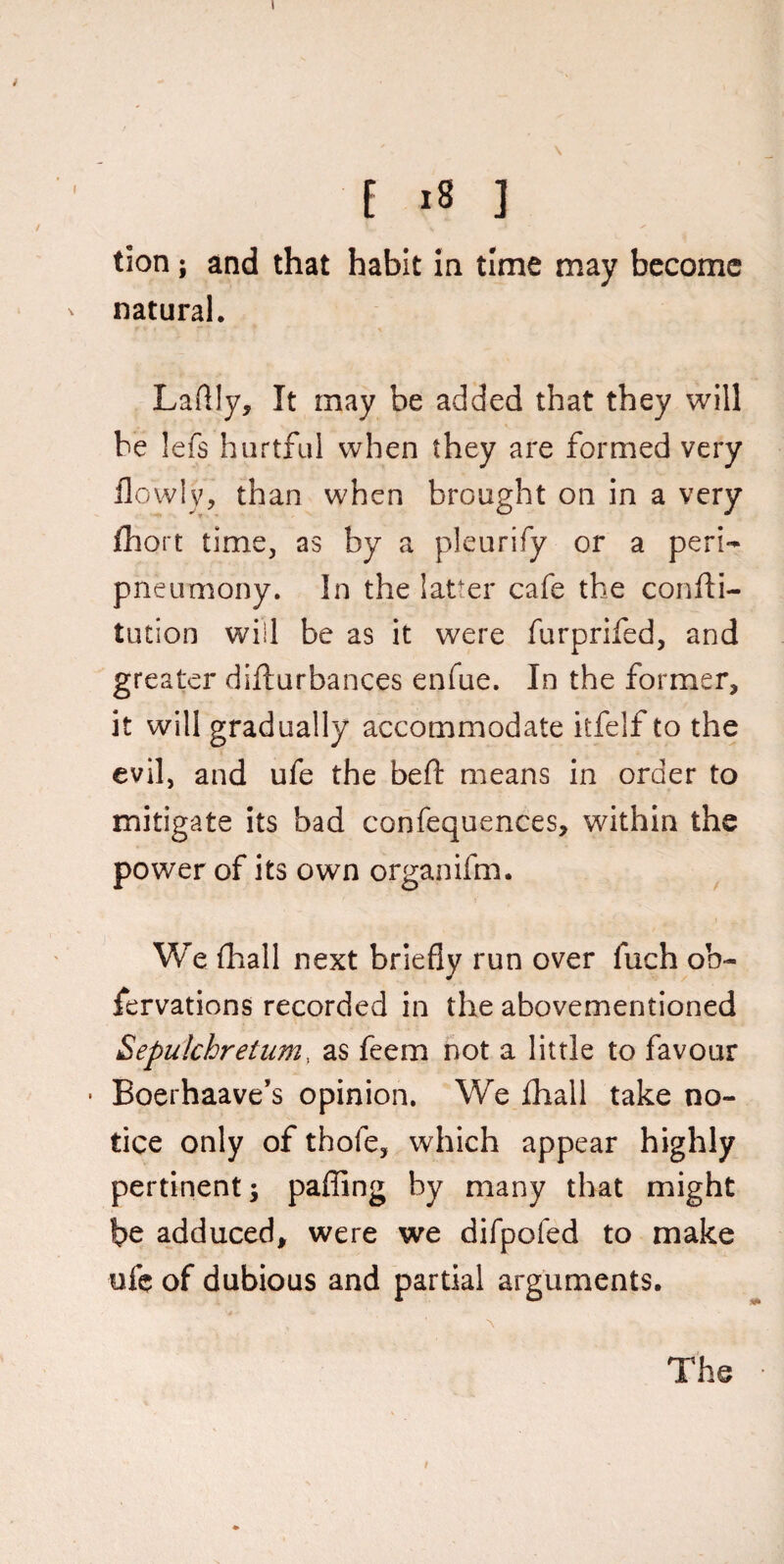 E is ] tion; and that habit in time may become ' natural. Laflly, It may be added that they will be lefs hurtful when they are formed very flowly, than when brought on in a very fhort time, as by a pleurify or a peri- pneumony. In the latter cafe the confld- tution will be as it were furprifed, and greater difturbances enfue. In the former, it will gradually accommodate itfelf to the evil, and ufe the beft means in order to mitigate its bad confequences, within the power of its own organifm. We lhall next briefly run over fuch ob~ fervations recorded in the abovementioned Sepulchretum, as feem not a little to favour • Boerhaave’s opinion. We {hall take no¬ tice only of thofe, which appear highly pertinent; paffing by many that might be adduced, were we difpofed to make ufe of dubious and partial arguments. t The