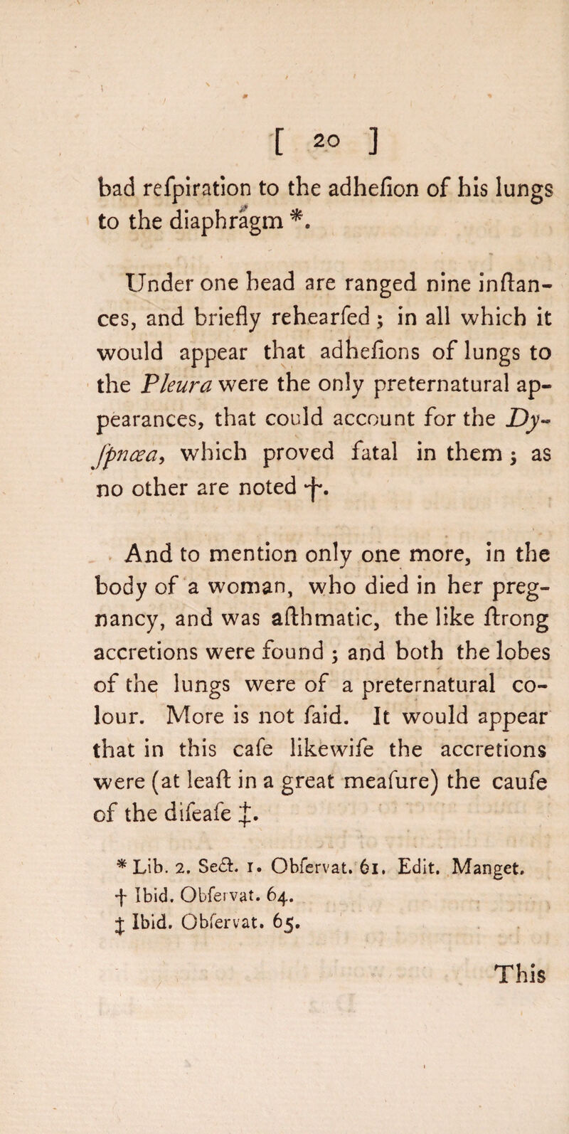 [ 20 ] bad refpiration to the adhefion of his lungs to the diaphragm Under one head are ranged nine inflan- ces, and briefly rehearfed; in all which it would appear that adhefions of lungs to the Pleura were the only preternatural ap¬ pearances, that could account for the Dy- fpncea, which proved fatal in them; as no other are noted •j'*. And to mention only one more, in the body of a woman, who died in her preg¬ nancy, and was afthmatic, the like ftrong accretions were found ; and both the lobes of the lungs were of a preternatural co¬ lour. More is not faid. It would appear that in this cafe likewife the accretions were (at leaf! in a great meafure) the caufe of the difeafe *Lib. 2. Seft. i. Obfervat. 6l. Edit. Manget. f Ibid. Obfervat. 64. J Ibid. Obfervat. 65. This