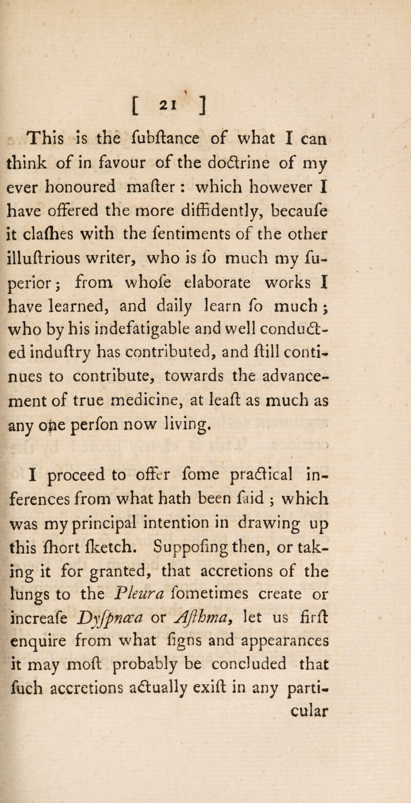 This is the fubflance of what I can think of in favour of the doflrine of my ever honoured mafter: which however I have offered the more diffidently, becaufe it clafhes with the fentiments of the other illuftrious writer, who is fo much my fu- perior; from whofe elaborate works I have learned, and daily learn fo much ; who by his indefatigable and well conduct¬ ed induftry has contributed, and ft ill conti¬ nues to contribute, towards the advance¬ ment of true medicine, at leaf!: as much as any ope perfon now living. I proceed to offer fome practical in¬ ferences from what hath been faid ; which was my principal intention in drawing up this fhort fketch. Suppofing then, or tak¬ ing it for granted, that accretions of the lungs to the Pleura fometimes create or increafe Dyjpncca or AJlhma, let us firfl enquire from what fgns and appearances it may moft probably be concluded that fuch accretions actually exift in any parti¬ cular