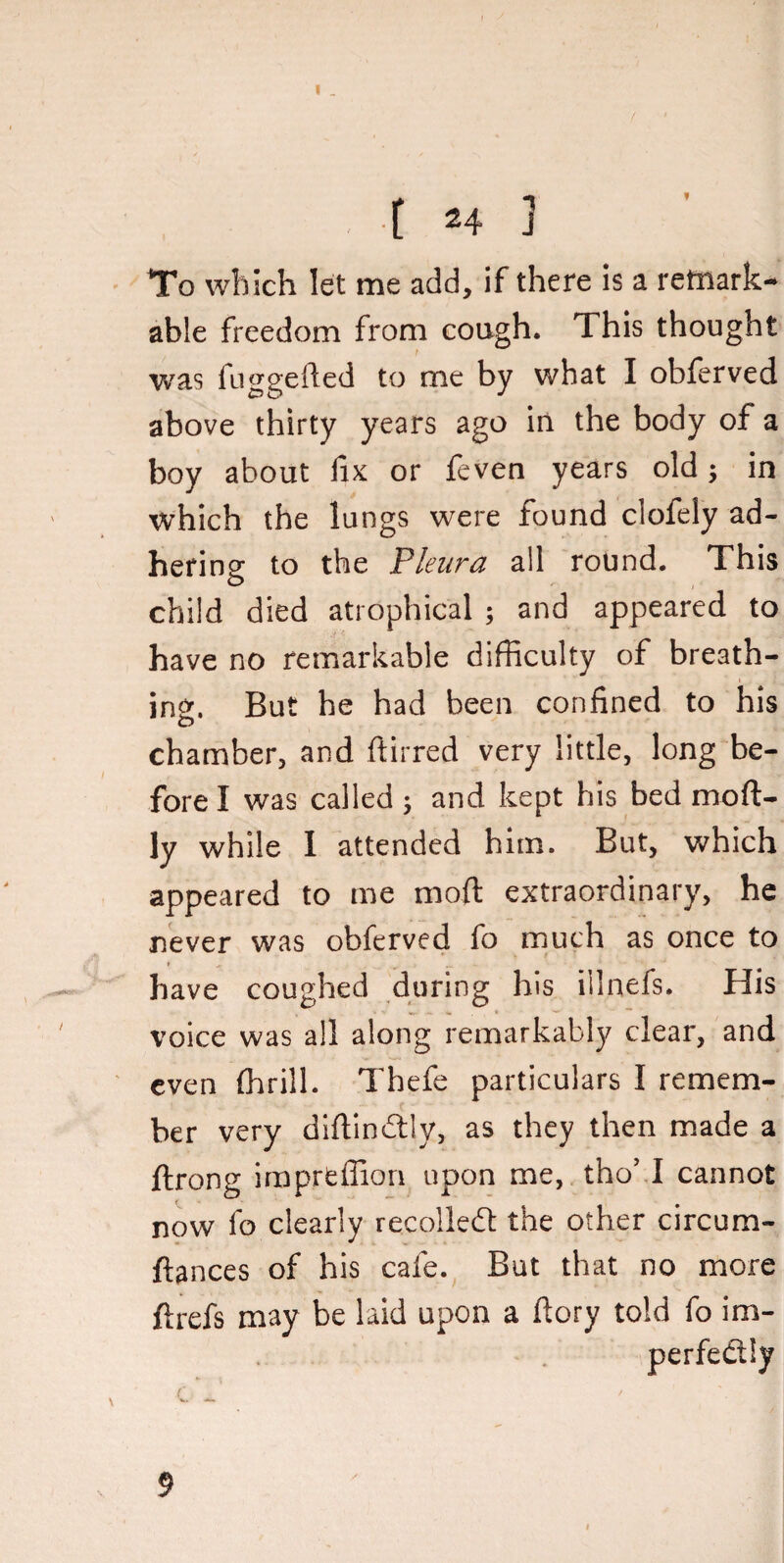 To which let me add, if there is a remark¬ able freedom from cough. This thought was fuggefted to me by what I obferved above thirty years ago in the body of a boy about fix or feven years old; in which the lungs were found clofely ad¬ hering to the Pleura all round. This child died atrophical ; and appeared to have no remarkable difficulty of breath¬ ing. But he had been confined to his chamber, and fibred very little, long be¬ fore I was called ; and kept his bed moft- ly while I attended him. But, which appeared to me moil extraordinary, he never was obferved fo much as once to » . . ' have coughed during his ilinefs. His voice was all along remarkably clear, and even (brill. Thefe particulars I remem¬ ber very diftindtly, as they then made a ftrong imprtffion upon me, tho’ I cannot now fo clearly recollecfi the other circum- ftances of his cafe. But that no more ftrefs may be laid upon a fiory told fo im¬ perfectly k c J 9