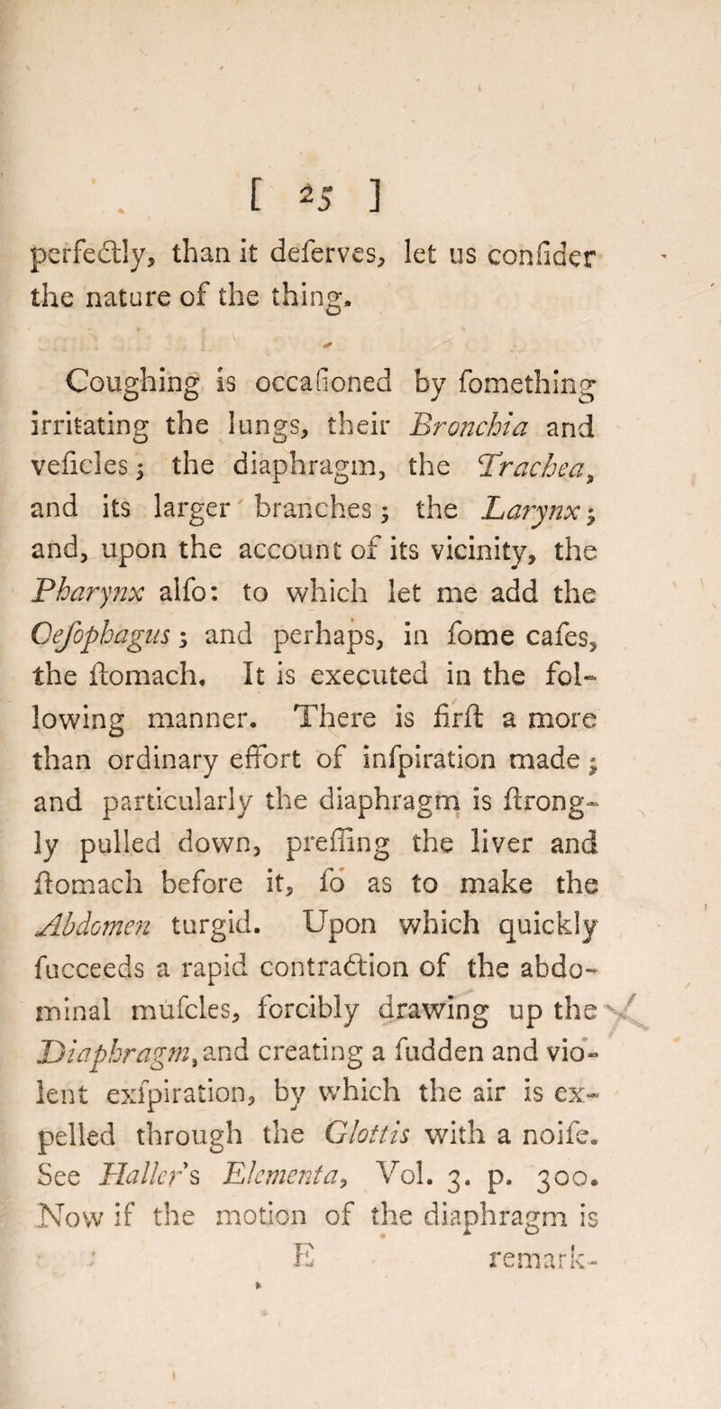 r 45 ] perfectly, than it deferves, let us confider the nature of the thing. ✓ Coughing is occasioned by fomething irritating the lungs, their Bronchia and vehicles; the diaphragm, the Trachea, and its larger branches; the Larynx ^ and, upon the account of its vicinity, the Pharynx alfo: to which let me add the Gefophagits s and perhaps, in home cafes, the ftomach. It is executed in the fol¬ lowing manner. There is fir ft a more than ordinary effort of infpiration made j and particularly the diaphragm is ftrong- ]y pulled down, prefling the liver and ftomach before it, fo as to make the Abdomen turgid. Upon which quickly fucceeds a rapid contraction of the abdo¬ minal mufcles, forcibly drawing up the Diaphragm, and creating a hidden and vio¬ lent exfpiration, by which the air is ex¬ pelled through the Glottis with a noife. See Hallers Elementa, Vol. 3. p. 300* Now if the motion of the diaphragm is E remark-