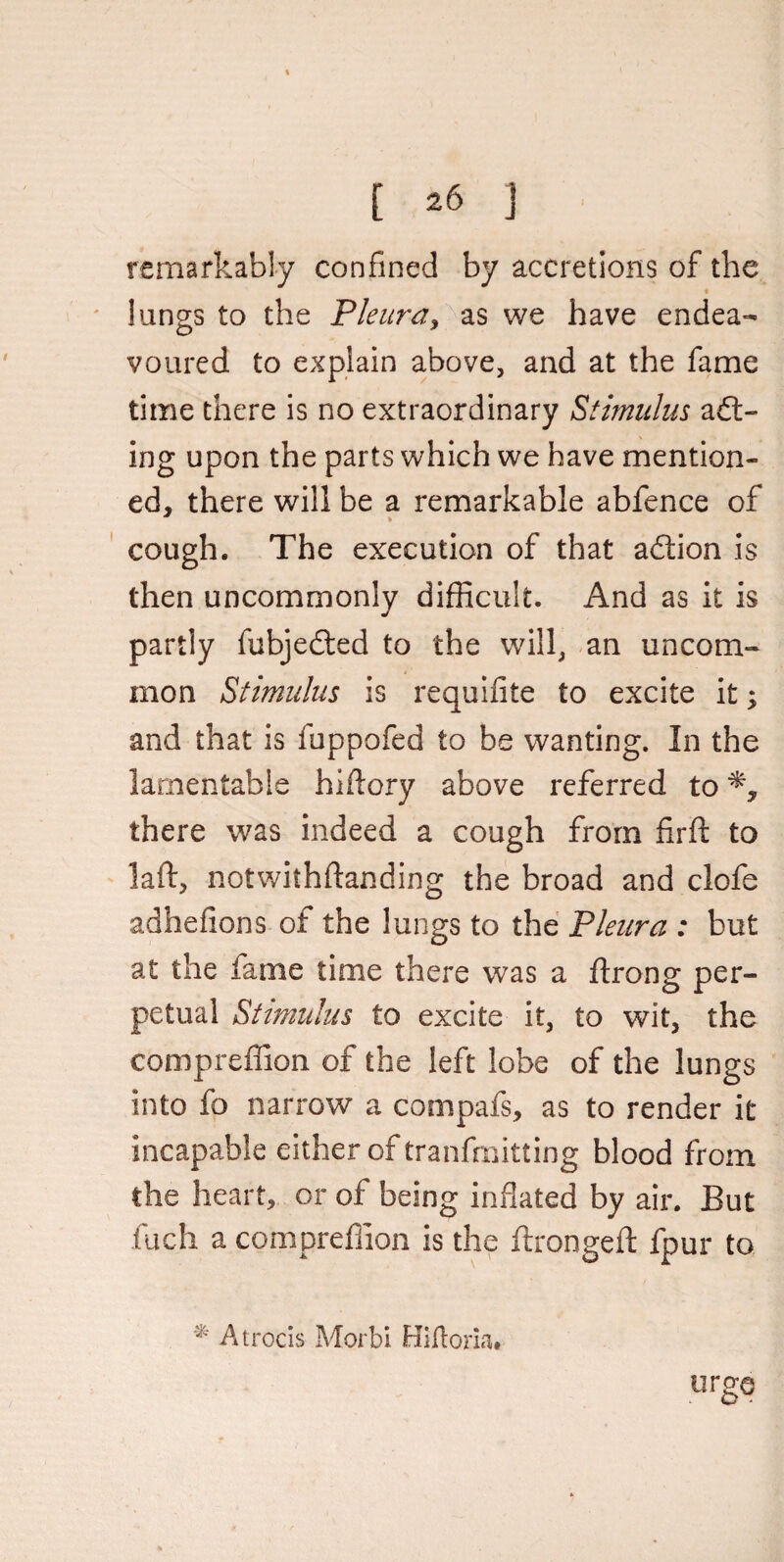 remarkably confined by accretions of the lungs to the Pleura, as we have endea¬ voured to explain above, and at the fame time there is no extraordinary Stimulus ail¬ ing upon the parts which we have mention¬ ed, there will be a remarkable abfence of cough. The execution of that ailion is then uncommonly difficult. And as it is partly fubjedled to the will, an uncom¬ mon Stimulus is requifite to excite it; and that is fuppofed to be wanting. In the lamentable hiftory above referred to there was indeed a cough from firft to laid, notwiihftanding the broad and clofe adhefions of the lungs to the Pleura : but at the fame time there was a ftrong per¬ petual Stimulus to excite it, to wit, the compreffion of the left lobe of the lungs into fo narrow a compafs, as to render it incapable either of tranfmitting blood from the heart, or of being inflated by air. But fuch a compreffion is the ftrongeft fpur to * At rods Morbi Hlfloria# urge
