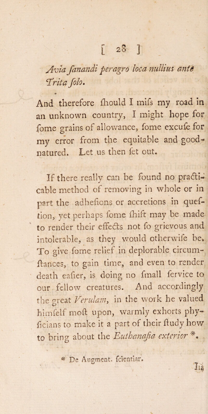 /ivia fanandi peragro loca nullius ants cirita fob. ♦ And therefore Should I mifs my road in an unknown country, I might hope for Some grains of allowance, fome excufe for my error from the equitable and good- natured. Let us then fet out* If there really can be found no practi¬ cable method of removing in whole or in part the adhefions or accretions in ques¬ tion, yet perhaps fome fhift may be made to render their effedts not fo grievous and intolerable, as they would otherwife be. To give fome relief in deplorable circum¬ stances, to gain time, and even to render death eafier, is doing no fmall Service to our fellow creatures. And accordingly the great Vernlarn, in the work he valued himfelf mod upon, warmly exhorts pby- ficians to make it a part of their Study how to bring about the Euthanajia exterior * Be Augment, fcientlar.