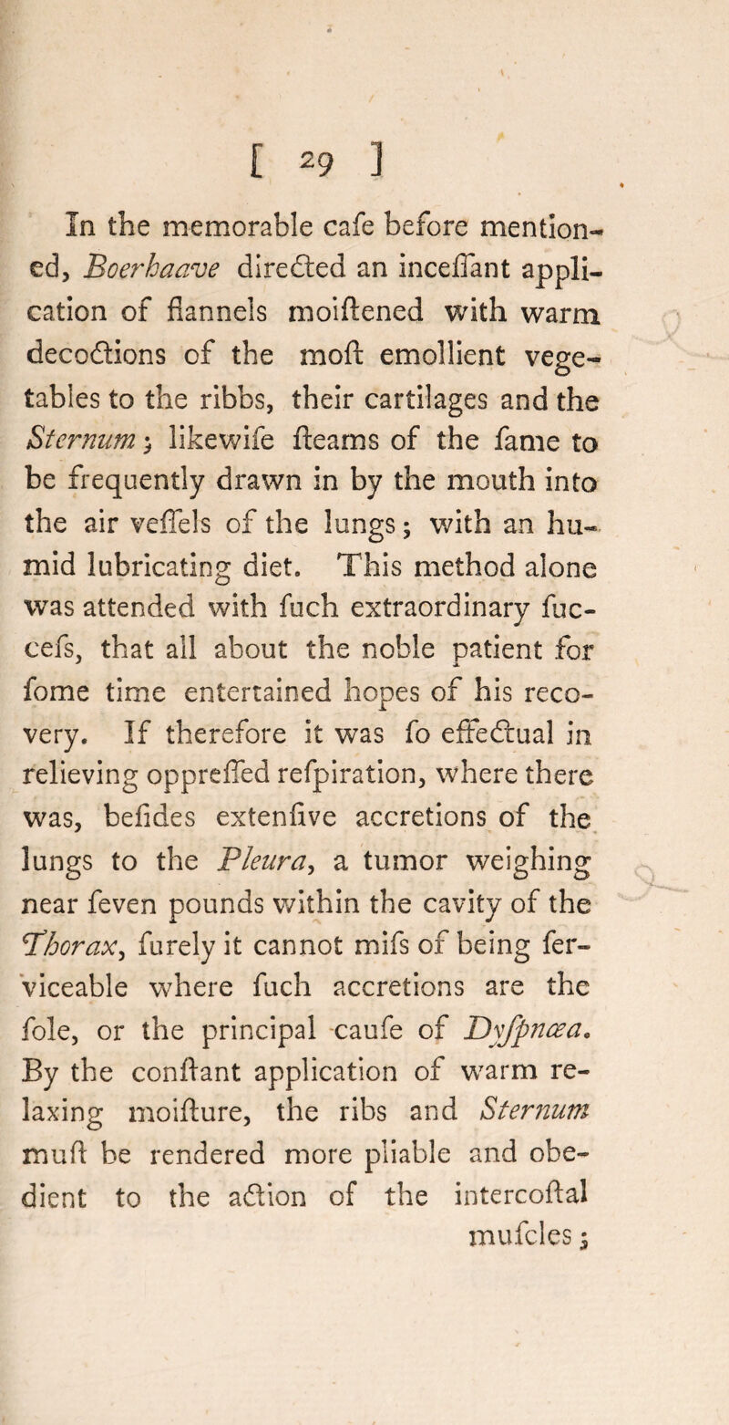 [ *9 ] In the memorable cafe before mention¬ ed, Boerhaave directed an incelfant appli¬ cation of flannels moiftened with warm deceptions of the moft emollient vege¬ tables to the ribbs, their cartilages and the Sternum likewife fleams of the fame to be frequently drawn in by the mouth into the air veffels of the lungs; with an hu¬ mid lubricating diet. This method alone was attended with fuch extraordinary fuc- cefs, that all about the noble patient for fome time entertained hopes of his reco¬ very. If therefore it was fo effectual in relieving oppreffed refpiration, where there was, befides extenfive accretions of the lungs to the Pleura, a tumor weighing near feven pounds within the cavity of the Phorax, furely it cannot mifs of being fer- viceable where fuch accretions are the foie, or the principal caufe of Dyfpncea. By the conflant application of warm re¬ laxing moifture, the ribs and Sternum mufl be rendered more pliable and obe¬ dient to the aPtion of the intercoftal