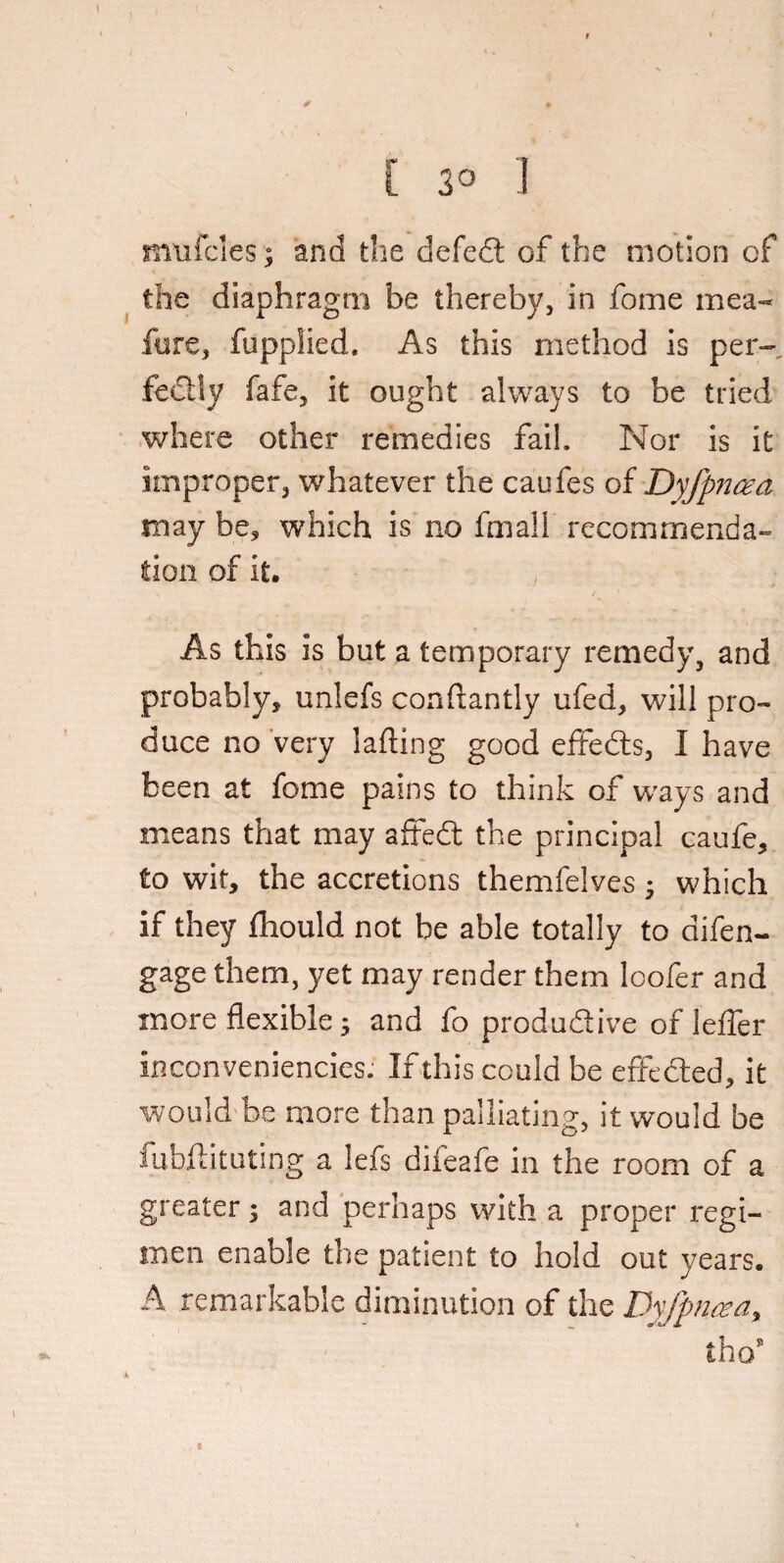 [ 3° 1 mufcles; and the defed of the motion of the diaphragm be thereby, in fome mea- fore, fupplied. As this method is per- fedly fafe, it ought always to be tried where other remedies fail. Nor is it improper, whatever the caufes of Dyfpncea may be, which is no fmall recommenda¬ tion of it. As this is but a temporary remedy, and probably, unlefs conftantly ufed, will pro¬ duce no very lading good effeds, I have been at fome pains to think of ways and means that may afted the principal caufe, to wit, the accretions themfelves ; which if they fhould not be able totally to difen- gage them, yet may render them loofer and more flexible; and fo produdive of leffer inconveniencies. If this could be effeded, it would be more than palliating, it would be iubftituting a lefs difeafe in the room of a greater; and perhaps with a proper regi¬ men enable the patient to hold out years. A remarkable diminution of the Dyfpncea* thos