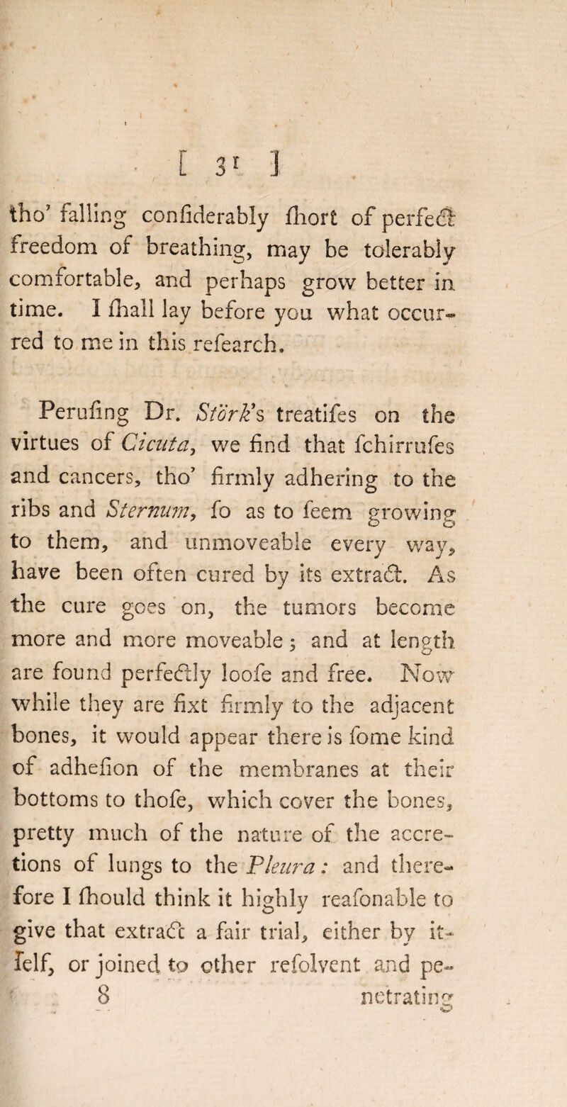 tho7 falling confiderably fhort of perfect freedom of breathing, may be tolerably comfortable, and perhaps grow better in time. I fhall lay before you what occur* red to mein this refearch. Perufing Dr. Stork9s treatifes on the virtues of Cicuta, we find that fchirrufes and cancers, tho’ firmly adhering to the ribs and Sternum, fo as to feem growing to them, and unmoveable every way, have been often cured by its extract. As the cure goes on, the tumors become more and more moveable ; and at length are found perfectly loofe and free. Now while they are fixt firmly to the adjacent bones, it would appear there is fome kind of adhefion of the membranes at their bottoms to thofe, which cover the bones, pretty much of the nature of the accre¬ tions of lungs to the Pleura: and there¬ fore I fhould think it highly reafonable to give that extradc a fair trial, either by it- felf, or joined to other refolvent and pe- 8 netrating - - w