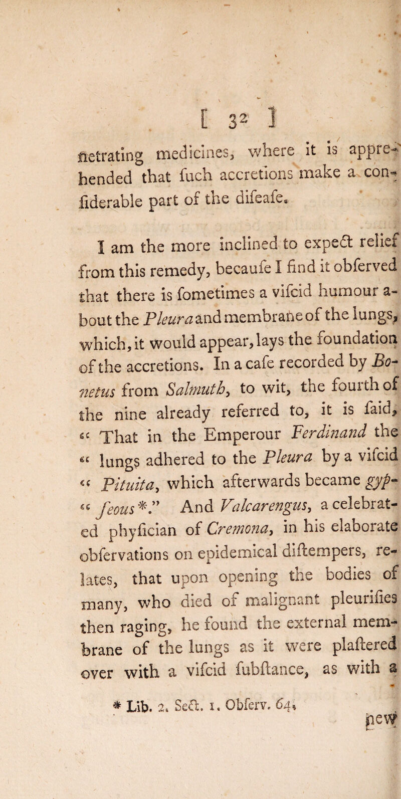 C s2 1 : ' I netrating medicines, where it is appre¬ hended that fuch accretions make a con^ fiderable part of the difeafe, 1 am the more inclined to expedt relief from this remedy, becaufe I find it obferved that there is fometimes a vifcid humour a- bout the Pleura and membrane of the lungs, which, it would appear,lays the foundation of the accretions. In a caie recorded by 13o- netus from Salmutb, to wit, the fourth of the nine already referred to, it is faicfi That in the Emperour Ferdinand the « lungs adhered to the Pleura by a vifcid « Pituita, which afterwards became gyp- feous And Valcarengus, a celebrat¬ ed phyfician of Cremona, in his elaoorate obfervations on epidemical diftempers, re¬ lates, that upon opening the bodies of many, who died of malignant pleurifies then raging, he found the external mem¬ brane of the lungs as it were plaftered over with a vifcid fubftance, as with s «• pew * Lib. 2. SeiTc. i. Obferv. 64.