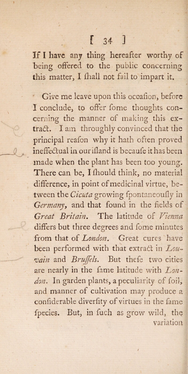 v If I have any thing hereafter worthy of being offered to the public concerning this matter, I fhall not fail to impart it. I \ Give me leave upon this ocoafion, before I conclude, to offer Tome thoughts con¬ cerning the manner of making this ex¬ tract. I am throughly convinced that the principal reafon why it hath often proved ineffectual in our ifland is becaufe it has been made when the plant has been too young. There can be, I fliould think, no material difference, in point of medicinal virtue, be¬ tween the Cicuta growing fpontaneoufly in Germany, and that found in the fields of Great Britain. The latitude of Vienna differs but three degrees and feme minutes from that of London. Great cures have been performed with that extract in Lou- *vain and BruJJels. But there two cities are nearly in the fame latitude with Lon¬ don. In garden plants, a peculiarity of foil, and manner of cultivation may produce a confiderable diverfity of virtues in the fame fpecies. But, in fuch as grow wild, the variation / i