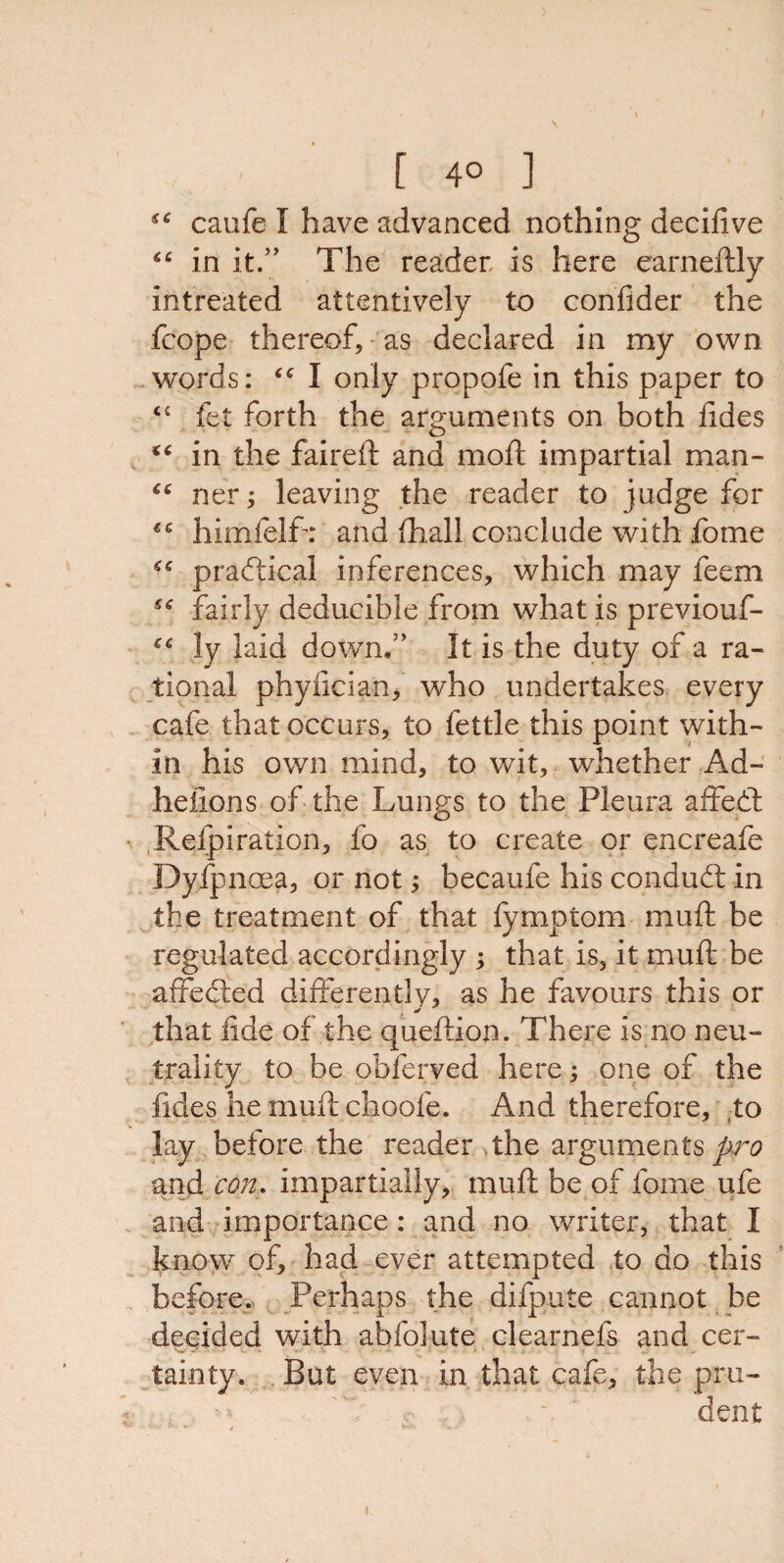 [ 4° ] caufe I have advanced nothing decifive “ in it.” The reader is here earneftly intreated attentively to confider the fcope thereof, as declared in my own words: “ I only propofe in this paper to “ fet forth the arguments on both ddes “ in the faired: and rnoft impartial man- “ ner; leaving the reader to judge for himfelfr and (hall conclude with fome <c practical inferences, which may feem fairly deducible from what is previouf- “ ly laid down.” It is the duty of a ra¬ tional phyfician, who undertakes every cafe that occurs, to fettle this point with¬ in his own mind, to wit, whether Ad- heiions of the Lungs to the Pleura affedt Relpiration, fo as to create or encreafe Dyfpnoea, or not; becaufe his condudt in the treatment of that fymptom mud: be regulated accordingly ; that is, it mud: be affedted differently, as he favours this or that fide of the queflion. There is no neu¬ trality to be obferved here; one of the fides he mud: choofe. And therefore, to lay before the reader the arguments pro and con. impartially, mud: be of fome ufe and importance: and no writer, that I know of, had ever attempted to do this before. Perhaps the difpute cannot be decided with abfolute clearnefs and cer¬ tainty. But even in that cafe, the pru¬ dent