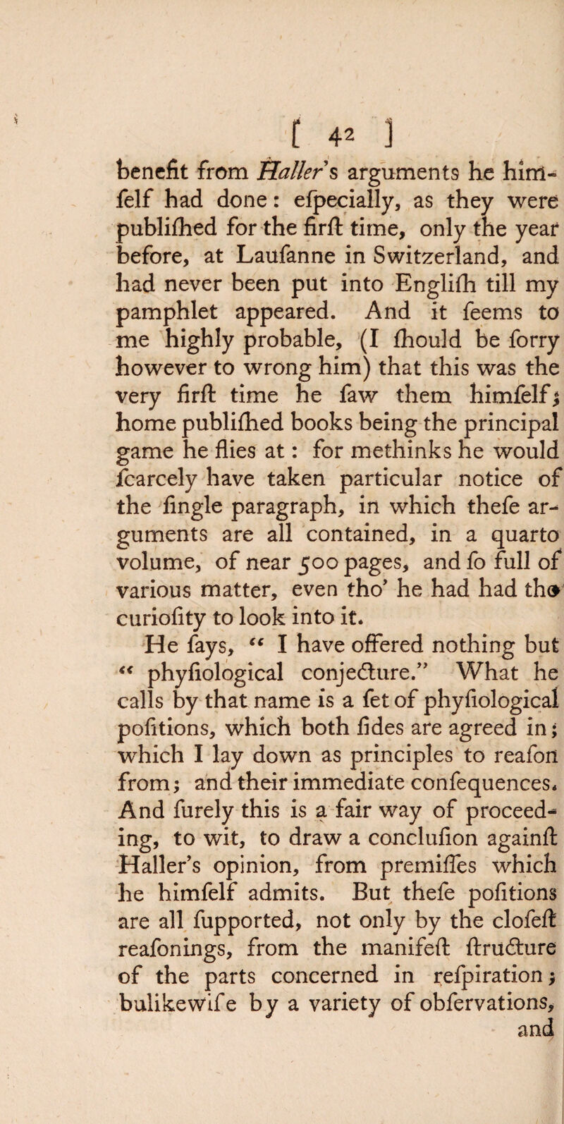 benefit from Haller § arguments he him- felf had done: efpecially, as they were publifhed for the firft time, only the year before, at Laufanne in Switzerland, and had never been put into Englifh till my pamphlet appeared. And it feems to me highly probable, (I fhould be forry however to wrong him) that this was the very firft time he faw them himfelf j home publifhed books being the principal game he flies at: for methinks he would icarcely have taken particular notice of the Angle paragraph, in which thefe ar¬ guments are all contained, in a quarto volume, of near 500 pages, and fo full of various matter, even tho’ he had had tho curiofity to look into it. He fays, “ I have offered nothing but “ phyfiological conjecture.” What he calls by that name is a fet of phyfiological pofitions, which both fides are agreed in; which I lay down as principles to reafon from; and their immediate confequences. And furely this is a fair way of proceed¬ ing, to wit, to draw a conclufion againfl: Haller’s opinion, from premiffes which he himfelf admits. But thefe pofitions are all fupported, not only by the clofeft reafonings, from the manifefl: ftructure of the parts concerned in refpiration y bulikewife by a variety of obfervations.