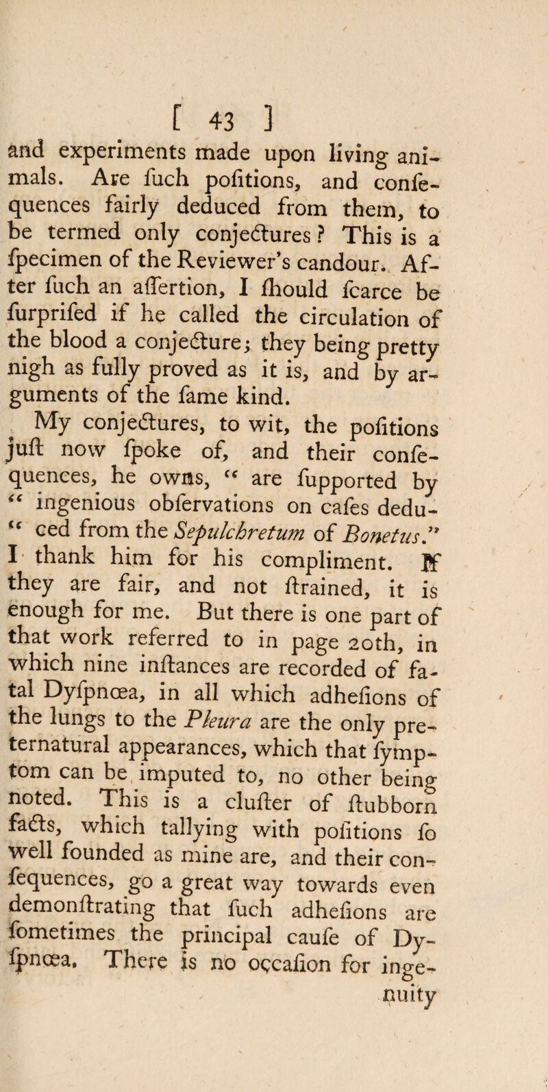 and experiments made upon living ani¬ mals. Are fuch politions, and confe- quences fairly deduced from them, to be termed only conjectures ? This is a fpecimen of the Reviewer’s candour. Af¬ ter fuch an affertion, I fhould fcarce be furprifed if he called the circulation of the blood a conjecture j they being pretty nigh as fully proved as it is, and by ar¬ guments of the fame kind. My conjectures, to wit, the pofitions juft now fpoke of, and their confe- quences, he owns,  are fupported by “ ingenious obfervations on cafes dedu- “ ced from the Sepulchretum of Bonetus.” I' thank him for his compliment. If they are fair, and not drained, it is enough for me. But there is one part of that work referred to in page 20th, in which nine inftances are recorded of fa¬ tal Dyipncea, in all which adhefions of the lungs to the Pleura are the only pre¬ ternatural appearances, which that fymp- tom can be imputed to, no other being noted. This is a duller of ftubborn fads, which tallying with politions lb well founded as mine are, and their con- fequences, go a great way towards even demonftrating that fuch adhelions are fometimes the principal caufe of Dy- fpncea. There js no occalion for inge¬ nuity