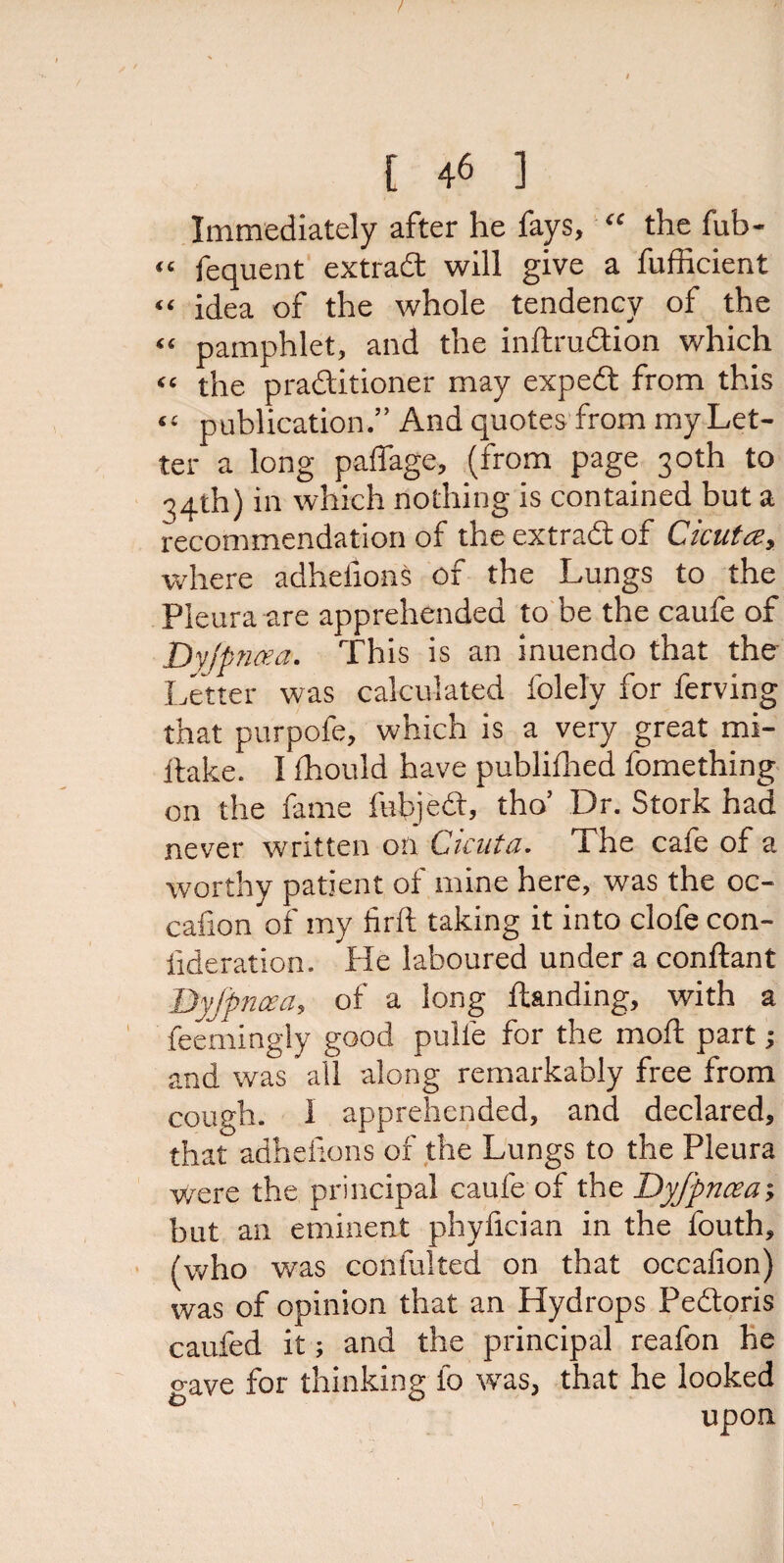 Immediately after he fays, “ the fub- “ fequent extrad will give a fufficient “ idea of the whole tendency of the “ pamphlet, and the inftrudion which “ the praditioner may exped from this “ publication.” And quotes from my Let¬ ter a long paffage, (from page 30th to 34th) in which nothing is contained but a recommendation of theextradof Cicutce, where adheiions of the Lungs to the Pleura are apprehended to be the caufe of Dyjpncea. This is an inuendo that the Letter was calculated folely for ferving that purpofe, which is a very great mi- ftake. I fhould have publillied lbmething on the fame febjed, tho’ Dr. Stork had never written on Cicuta. The cafe of a worthy patient of mine here, was the oc- cafion of my firft taking it into clofe con- lideration. He laboured under a conftant Dyjpncea, of a long Handing, with a feemingly good pulie for the moil part; and was all along remarkably free from cough. I apprehended, and declared, that adheiions of the Lungs to the Pleura v/ere the principal caufe of the Dyjpncea; but an eminent phyfician in the fouth, (who was conlulted on that occaiion) was of opinion that an Hydrops Pedoris caufed it; and the principal reafon he <*ave for thinking io was, that he looked upon