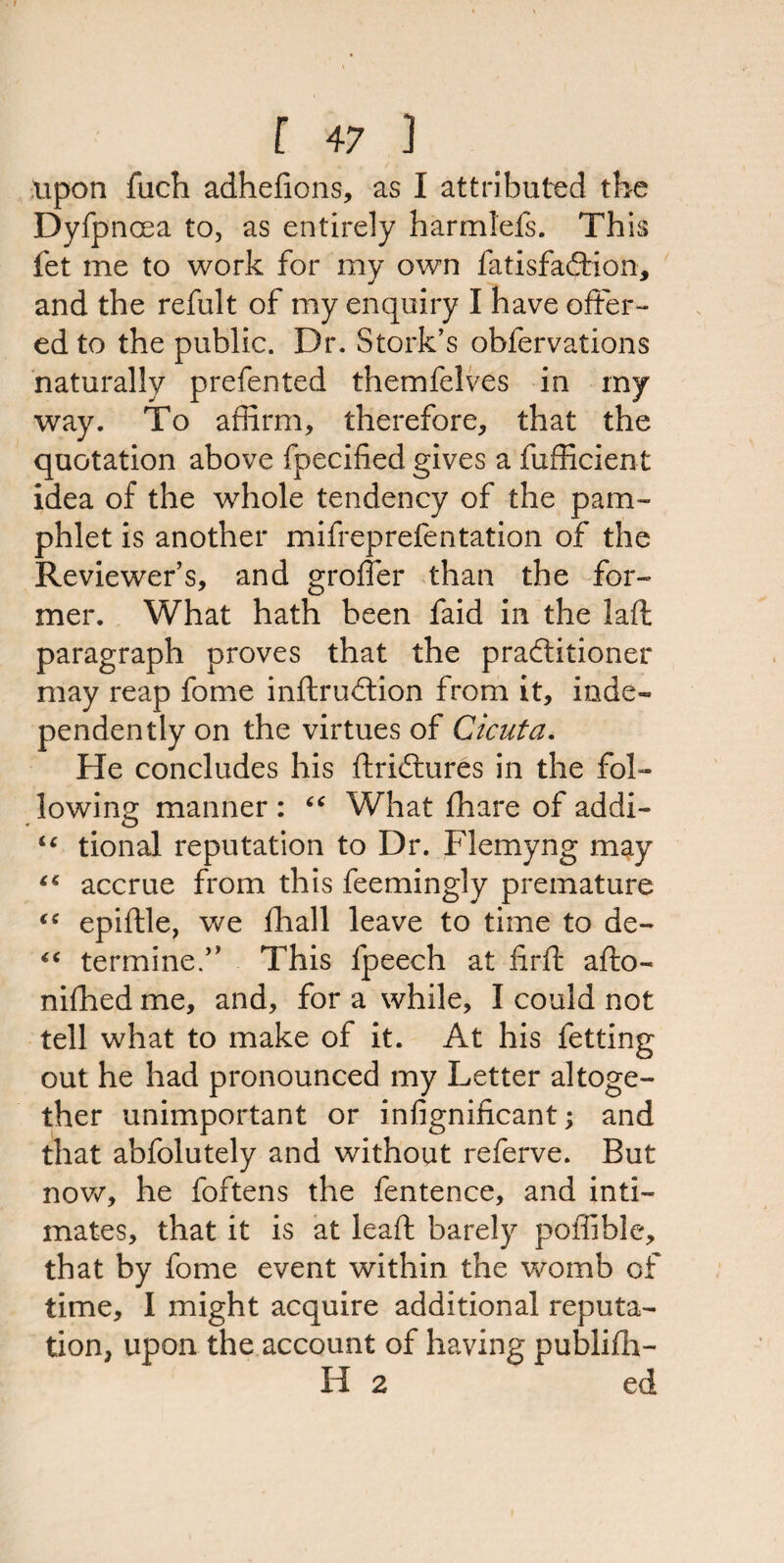 upon fuch adhefions, as I attributed tbe Dyfpncea to, as entirely harmlefs. This fet me to work for my own fatisfadfion, and the refult of my enquiry I have offer¬ ed to the public. Dr. Stork’s obfervations naturally prefented themfelves in my way. To affirm, therefore, that the quotation above fpecified gives a fufficient idea of the whole tendency of the pam¬ phlet is another mifreprefentation of the Reviewer’s, and grofler than the for¬ mer. What hath been faid in the laffc paragraph proves that the practitioner may reap fome inftrudtion from it, inde¬ pendently on the virtues of Cicuta. He concludes his ftridtures in the fol¬ lowing manner : £C What {hare of addi- “ tional reputation to Dr. Flemyng may “ accrue from this feemingly premature <c epiftle, we {hall leave to time to de- “ termine.” This fpeech at firft afiio- nifhed me, and, for a while, I could not tell what to make of it. At his fetting out he had pronounced my Letter altoge¬ ther unimportant or infignificant; and that abfolutely and without referve. But now, he foftens the fentence, and inti¬ mates, that it is at leaft; barely poffible, that by fome event within the womb of time, I might acquire additional reputa¬ tion, upon the account of having publifh- H 2 ed