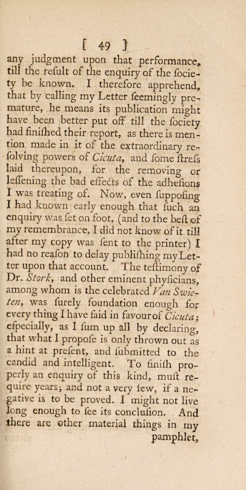 any judgment upon that performance* till the reiult of the enquiry of the focie- ty be known. I therefore apprehend, that by calling my Letter Seemingly pre¬ mature, he means its publication might have been better put off till the fociety had finished their report, as there is men¬ tion made in it of the extraordinary re~ folving powers of Cicuta, and fome ftrefs laid thereupon, for the removing or leffening the bad effects of the adhefion§ I was treating of. Now, even Supposing I had known early enough that fuch an enquiry was fet on foot, (and to the heft of my remembrance, I did not know of it till after my copy was fent to the printer) I had no reafon to delay publishing my Let¬ ter upon that account. The testimony of Dr. Stork, and other eminent phyiicians, among whom is the celebrated Van Swie- ten, was furely foundation enough for every thing I have faid in favour of Cicuta; efpecially, as 1 fum up all by declaring, that what I propofe is only thrown out as a hint at prefent, and Submitted to the candid and intelligent. To finish pro¬ perly an enquiry of this kind, mu ft re¬ quire years} and not a very tew, if a ne¬ gative is to be proved. I might not live long enough to fee its conclusion. And there are other material things in my pamphlet.