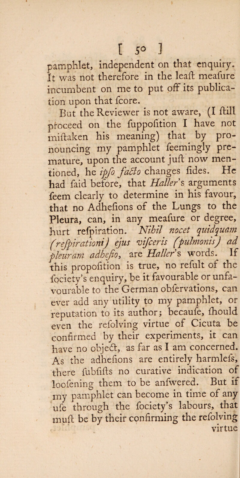 pamphlet, independent on that enquiry. It was not therefore in the leaft meafure incumbent on me to put off its publica¬ tion upon that fcore. But the Reviewer is not aware, (I ftill proceed on the fuppofition I have not miftaken his meaning) that by pro¬ nouncing my pamphlet feemingly pre¬ mature, upon the account juft now men¬ tioned, he ipfo faSto changes fides. He had faid before, that Hallers, arguments feem clearly to determine in his favour, that no Adhefions of the Lungs to the Pleura, can, in any meafure or degree, hurt refpiration. Nihil nocet quidquam (refpirationij ejus vifceris (pulmonisJ ad pleuram adhejio, are Haller s woras. If this proportion is true, no refult of the fociety’s enquiry, be it favourable or unfa¬ vourable to the German obfervations, can ever add any utility to my pamphlet, or reputation to its author; becaufe, fhould even the refolving virtue of Cicuta be confirmed by their experiments, it can have no objedt, as far as I am concerned. As the adhefions are entirely harmlefs, there fubfifts no curative indication of loofening them to be anfwered. But if my pamphlet can become in time of any ufe through the fociety’s labours, that muft be by their confirming the refolving virtue