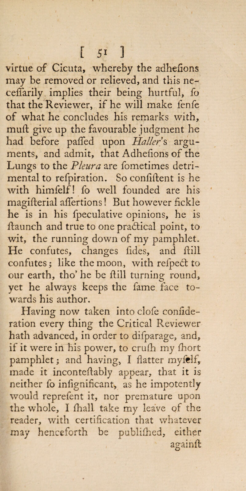 [ 5* 1 virtue of Cicuta, whereby the adhefions may be removed or relieved, and this ne~ ceffarily implies their being hurtful, fo that the Reviewer, if he will make fenfe of what he concludes his remarks with, muft give up the favourable judgment he had before paffed upon Haller s argu¬ ments, and admit, that Adhefions of the Lungs to the Pleura are fometimes detri¬ mental to refpiration. So confident is he with himfelf! fo well founded are his « _ i magifterial afiertions! But however fickle he is in his fpeculative opinions, he is ftaunch and true to one practical point, to wit, the running down of my pamphlet. He confutes, changes fides, and ftili confutes; like the moon, with refpect to our earth, tho’ he be dill turning round, yet he always keeps the fame face to¬ wards his author. Having now taken into clofe confide- ration every thing the Critical Reviewer hath advanced, in order to difparage, and, if it were in his power, to crufli my fhort pamphlet; and having, I flatter myjfelf, made it inconteflably appear, that it is neither fo infignificant, as he impotently would reprefent it, nor premature upon the whole, I fhall take my leave of the reader, with certification that whatever may henceforth be publifhed, either againd