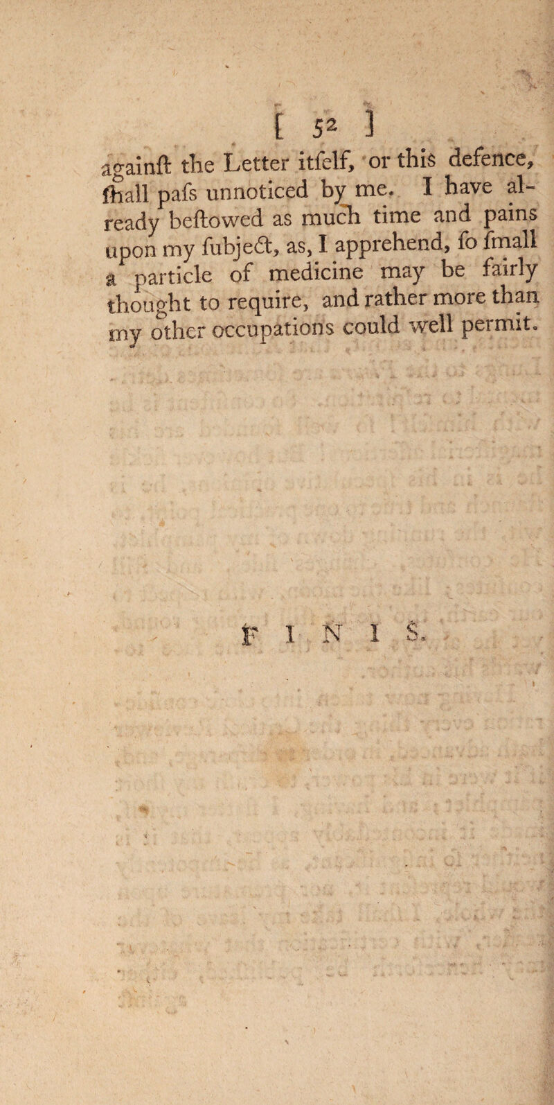 againft the Letter itfelf, or this defence, fhall pafs unnoticed by me. I have al¬ ready beftowed as much time and pains upon my fubjedfc, as, I appiehenu, lo fmall a particle of medicine may be fairly thought to require, and rather more than my other occupations could well permit. I N i