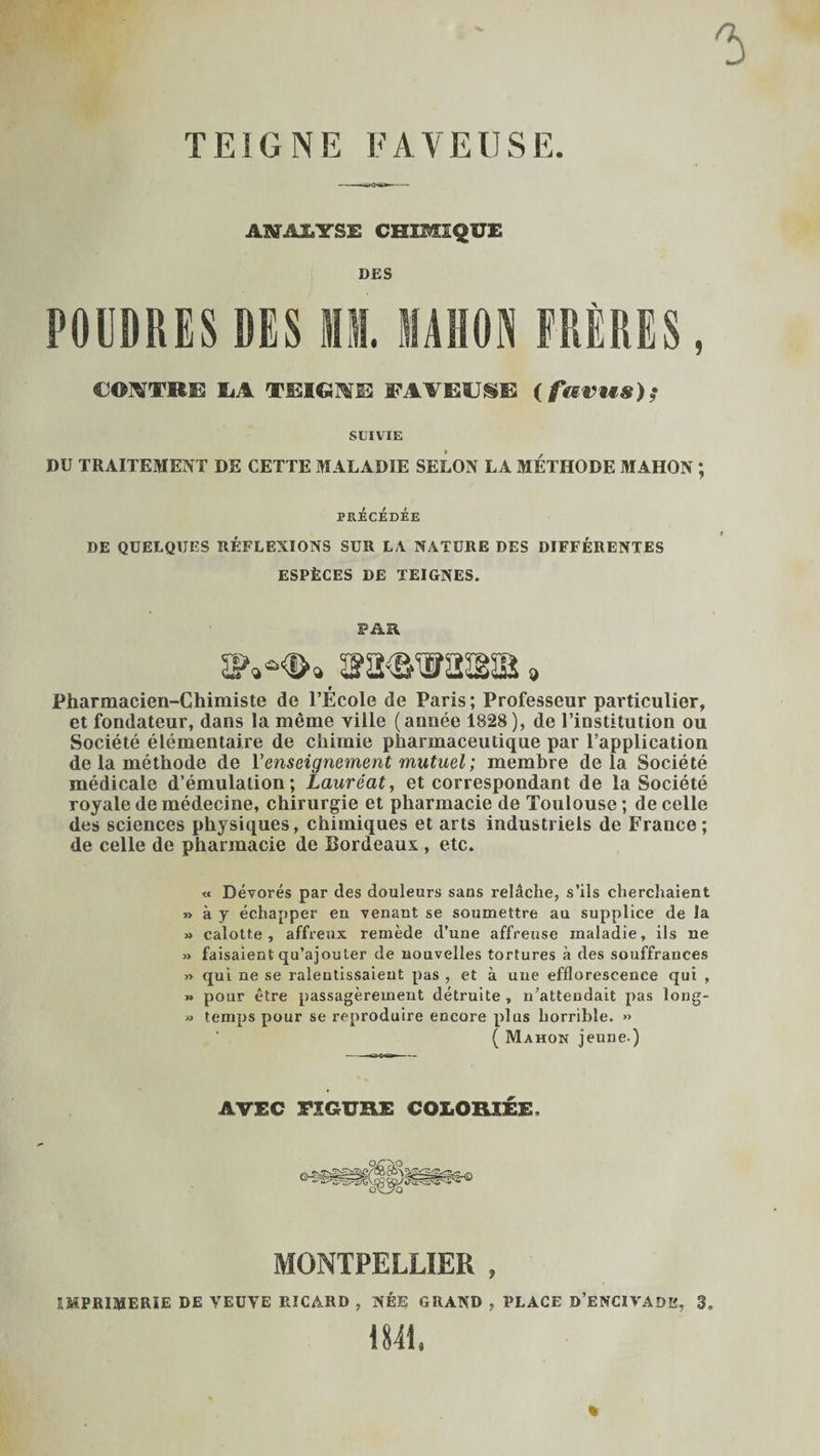 TEIGNE PAYEUSE. ANÆJ.YSE CHIMIQUE DES POUDRES DES H. MON FRÈRES, CONTRE ïiA TEIGim FAVEÏJ^E (fferws)? SUIVIE DU TRAITEMENT DE CETTE MALADIE SELON LA MÉTHODE MAHON ; PRÉCÉDÉE DE QUELQUES RÉFLEXIONS SUR LA NATURE DES DIFFÉRENTES ESPÈCES DE TEIGNES. PAR. r Pharmacien-Chimiste de l’Ecole de Paris; Professeur particulier, et fondateur, dans la même ville (année 1828), de l’institution ou Société élémentaire de chimie pharmaceutique par l’application de la méthode de l’enseignement mutuel ; membre delà Société médicale d’émulation; Lauréat, et correspondant de la Société royale de médecine, chirurgie et pharmacie de Toulouse ; de celle des sciences physiques, chimiques et arts industriels de France; de celle de pharmacie de Bordeaux , etc. « Dévorés par des douleurs sans relâche, s’ils cherchaient » à y échapper en venant se soumettre au supplice de la » calotte, affreux remède d’une affreuse maladie, ils ne » faisaient qu’ajouter de nouvelles tortures à des souffrances » qui ne se ralentissaient pas , et à une efflorescence qui , » pour être passagèrement détruite, n’attendait pas long- » temps pour se reproduire encore plus horrible. » ( Mahon jeune.) AVEC FIGURE COLORIÉE. OC 'oV.. MONTPELLIER , IMPRIMERIE DE VEUVE RICARD , NÉE GRAND , PLACE d’ENCIVADE, 3. 1841. %