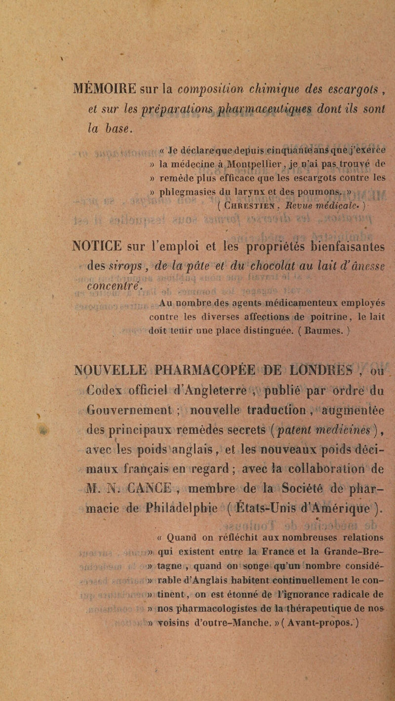 MÉMOIRE sur la composition chimique des escargots , et sur les préparations pharmaceutiques dont ils sont la base. « Je déclare que depuis cinquante ans que j’exerce » la médecine à Montpellier, je n’ai pas. trouvé de « remède plus efficace que les escargots contre les » phlegmasies du larynx et des poumons. » ( Chrestien. Revue médicale. ) 4 4 -■ ■ . . t NOTICE sur l’emploi et les propriétés bienfaisantes des sirops , de la pâte et du chocolat au lait d’âncsse concentré. Au nombre des agents médicamenteux employés contre les diverses affections de poitrine, le lait doit tenir une place distinguée. ( Baumes. ) NOUVELLE PHARMACOPÉE DE LONDRES , ou Codex officie! d’Angleterre , publié par ordre du Gouvernement; nouvelle traduction, augmentée des principaux remèdes secrets (patent medicines ), avec les poids anglais, et les nouveaux poids déci¬ maux français en regard ; avec la collaboration de M. N. GANGE , membre de la Société de phar¬ macie de Philadelphie ( États-Unis d’Amérique ). «r « Quand on réfléchit aux nombreuses relations » qui existent entre la France et la Grande-Bre- » tagne , quand on songe qu’un nombre considé- » rahle d’Anglais habitent continuellement le con- » tinent, on est étonné de l’ignorance radicale de » nos pharmacologistes de la thérapeutique de nos » voisins d’outre-Manche. »( Avant-propos. )