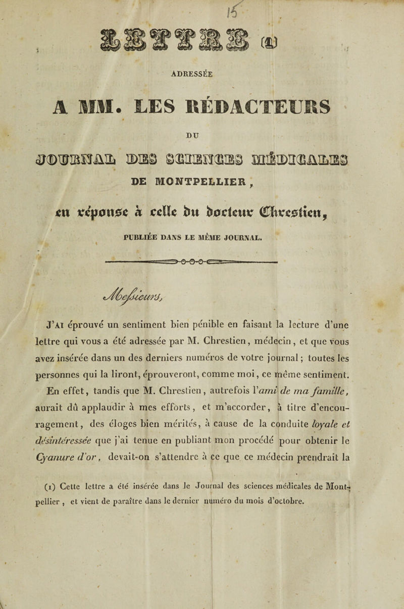 ADRESSÉE A MM. LES «ÉDACTEÏJRS * DU / ;3®ixriBi3üiîi ïDia© ©misecBis© aiisiDa'CBüiLisg DE MONTPELLIER, «tt *?c|j0n)Se k ccUe bu bocieuv (Ü^hvc^tim, f PUBLIÉE DANS LE MEME JOURNAL. J’ai éprouvé un sentiment bien pénible en faisant la lecture d’une lettre qui vous a été adressée par M. Chrestien, médqcin , et que vous avez insérée dans un des derniers numéros de votre journal ; toutes les personnes qui la liront, éprouveront, comme moi, ce rjiéme sentiment. En effet, tandis que M. Chrestien, autrefois V ami de ma famille, aurait du applaudir à mes efforts, et m’accorder, à titre d’encou- 1 ragement, des éloges bien mérites, à cause de la conduite loyale et désintéressée que j’ai tenue en publiant mon procédé pour obtenir le Cyanure d'or, devait-on s’attendre à ce que ce médecin prendrait la « (i) Cette lettre a été insérée dans Je Journal des sciences médicales de Mont-* pellier , et vient de paraître dans le dernier numéro du mois d’octobre. »