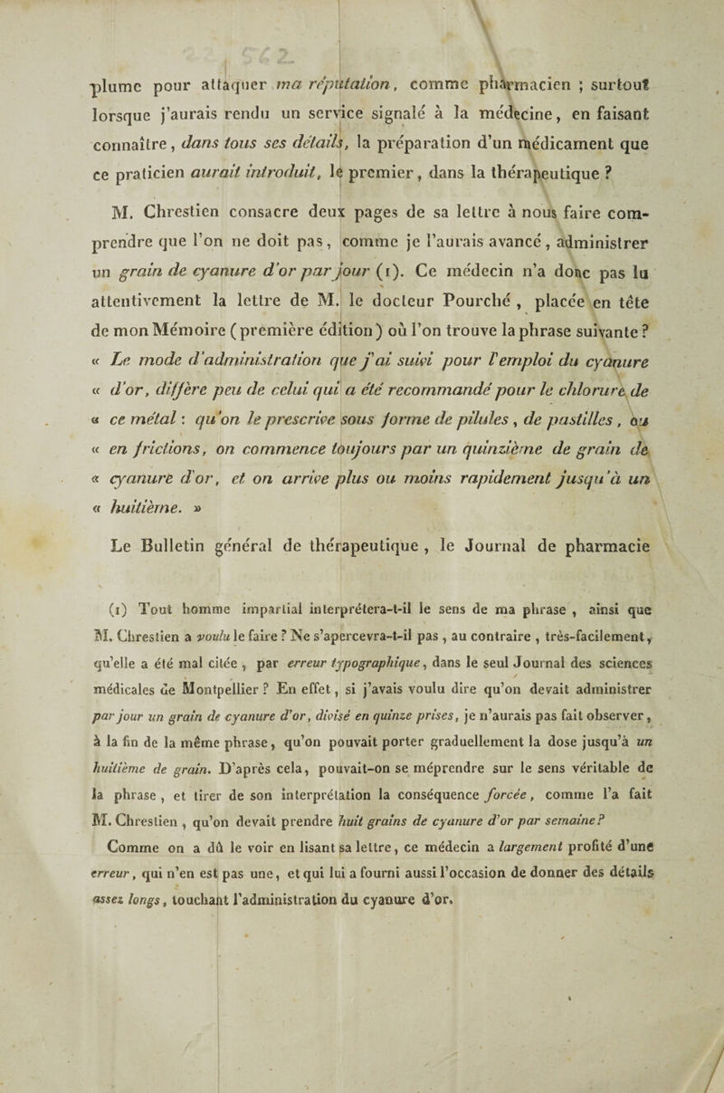 plume pour .ma j'épùtaiion, comme pharmacien ; surtout lorsque j’aurais rendu un service signalé à la médecine, en faisant connaître, dans tous ses détail^, la préparation d’un médicament que ce praticien aurait introduit, lé premier, dans la thérapeutique ? M. Chrestien consacre deux pages de sa lettre à nous faire com¬ prendre que l’on ne doit pas, comme je l’aurais avancé, administrer un grain de cyanure d’or par Jour (i). Ce médecin n’a donc pas lu j -, attentivement la lettre de MJ le docteur Fourché , placée en tête de mon Mémoire ( première édijtion ) où l’on trouve la phrase suivante ? (c Le mode d’administration que j'ai suivi pour l'emploi du cyanure V. d’or y diffère peu de celui qui a été recommandé pour le chlorure de a ce métal : qu’on le prescrive sous forme de pilules , de pastilles, <\u i< en frictions, on commence toujours par un quinzième de grain de « cyanure d'or, et on arrive plus ou moins rapidement jusqu’à un « huitième. » Le Bulletin général de thérapeutique , le Journal de pharmacie s (i) Tout homme iniparlial inlerprélera-t-il le sens de ma phrase , ainsi que Chrestien a voulu le faire ? Ne s’apercevra-t-il pas , au contraire , très-facilement, qu’elle a été mal citée , par erreur typographiquedans le seul Journal des sciences * # médicales de Montpellier ? En effet, si j’avais voulu dire qu’on devait administrer par jour un grain de cyanure d'or, divisé en quinze prises, je n’aurais pas fait observer, à la fm de la même phrase, qu’on pouvait porter graduellement la dose jusqu’à un huitième de grain. D’après cela, pouvait-on se méprendre sur le sens véritable de la phrase , et tirer de son interprétation la conséquence forcée, comme l’a fait M. Ch reslien , qu’on devait prendre huit grains de cyanure d’or par semaine? Comme on a dû le voir en lisant sa lettre, ce médecin a largement profité d’une erreur, qui n’en est pas une, et qui lui a fourni aussi l’occasion de donner des détail^ assez longs, touchant l’administration du cyanure d’or.