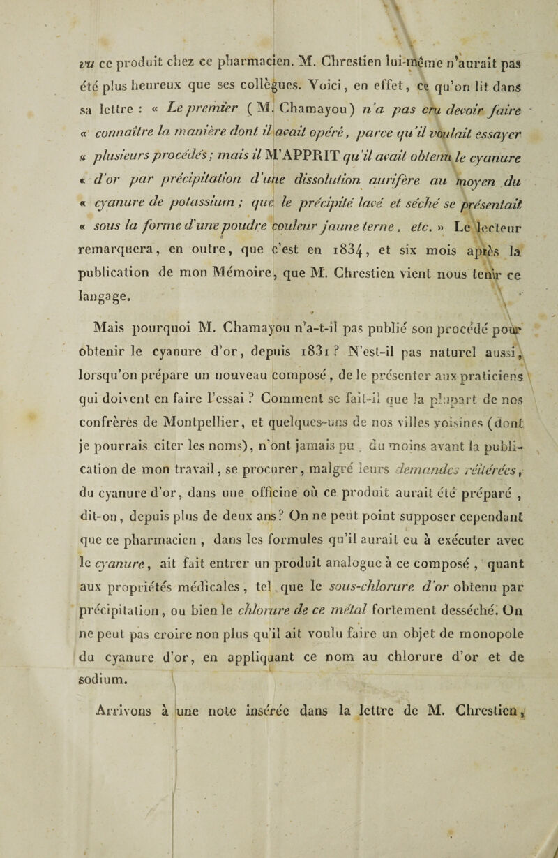 vu ce produit cliez ce pharmacien. M. Clirestien lui-même n’aurait pas e'të plus heureux que ses collègues. Yoici, en effet, ce qu’on lit dans sa lettre: « Le premier (M. Chamayou) n’a pas cru deçoir faire a' connaître la manière dont lUaçait opéré, parce qu’il voulait essayer n plusieurs procédés; mais il M’APPRIT qu’il avait obtenu le cyanure « d’or par précipitation d’une dissolution aurifère au moyen du a cyanure de potassium ; que le précipité lavé et séché se présentait « sous la forme, d'une poudre couleur jaune terne, etc. « Le lecteur remarquera, en outre, que è’est en i834, et six mois apres la publication de mon Me'moire, que M. Ghrestien vient nous tenir ce langage. i Mais pourquoi M. Chamayou n’a-t-il pas publie son procédé pour obtenir le cyanure d’or, depuis i83i ? N’est-il pas naturel aussi, lorsqu’on pre'pare un nouveau compose , de le présenter aux praticiens qui doivent en faire Fessai ? Comment se fait-iî que la plupart de nos confrères de Montpellier, et quelques-uns de nos villes voisines (dont je pourrais citer les noms), n’ont jamais pu ^ du moins avant la publi¬ cation de mon travail, se procurer, malgré leurs demajides réitérées^ du cyanure d’or, dans une officine où ce produit aurait été préparé , dit-on, depuis plus de deux ans? On ne peut point supposer cependant que ce pharmacien , dans les formules qu’il aurait eu à exécuter avec le cyanure ^ ait fait entrer un produit analogue à ce composé , quant aux propriétés médicales , tel que le sous-chlorure d’or obtenu par précipitation, ou bien le chlorure de ce métal fortement desséché. On ne peut pas croire non plus qu’il ait voulu faire un objet de monopole du cyanure d’or, en appliquant ce nom au chlorure d’or et de sodium. V