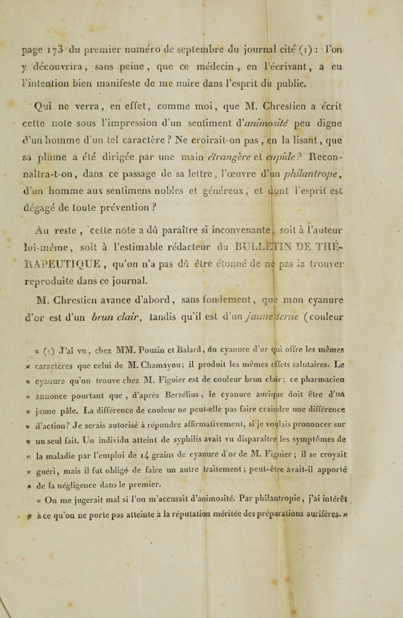page 173 du premier numéro de septembre du journal cité (i) : Ton y découvrira, sans peine, que ce médecin, en récrivant, a eu rinlenlion bien manifeste de me nuire dans l’esprit du public. 'Qui ne verra, en effet, comme moi, que M. Chreslien a écrit cette note sous l’impression d’un sentiment A'animosité peu digne d’un liomme d’un tel caractère ? Ne croirait-on pas , én la lisant, que sa plume a été dirigée par une main étrangère cl mipideF Recon¬ naîtra-t-on, dans ce passage de sa lettre, l’œuvre d’un philantrope^ I d’un homme aux sentimens nobles et généreux, et dont i’esprit esc dégagé de toute prévention ? soit a l’auteur [TIN DE THÉ-^ Au reste , cette note a dû paraître si inconvenante lui-méme, soit à l’estimable rédacteur du BULLE RAPEUTIQUE , qu’on n’a pas dû être étonné de né pas la trouver reproduite dans ce journah M. Uhrestien avance d’abord, sans fondement, qu d’or est d’un brun clair, tandis qu’il est d’un jaune i mon cyanure \terne (couleur ^ (ï) j’aî vu , chez MM. Pouzia elBaîard, du cyanure d’or qjui offre les mêmes caractères que celui de M. Chamayou; il produit les mêmes effets salutaires* Le « cyariure qu’on trouve chez M. Figuier est de couleur brun clair; ce pharmacien « annonce pourtant que , d’après Berzélius , le Cyanure auriq[ie doit cire d’un c jaune pâle. La différence de couleur ne peut-elle pas faire Craiijdre une différence d’action? Je serais autorisé à répondre affirmativement, si je voiflais prononcer sur « un seul fait. Un individu atteint de syphilis avait vu disparaîlrej les symptômes de H la maladie par l’emploi de 14. grains de cyanure d'or de M. Figuier ; il se croyait « guéri, mais il fut obligé de faire un autre traitement; peut-être avait-il apporté i «t de la négligence dans le premier. « On me jugerait mal si l’on m’accusait d’animosité. Par philantropie, j’ai intérêt f à ce qu’on ne porte pas atteinte à la réputation méritée des préparations aurifères. » t