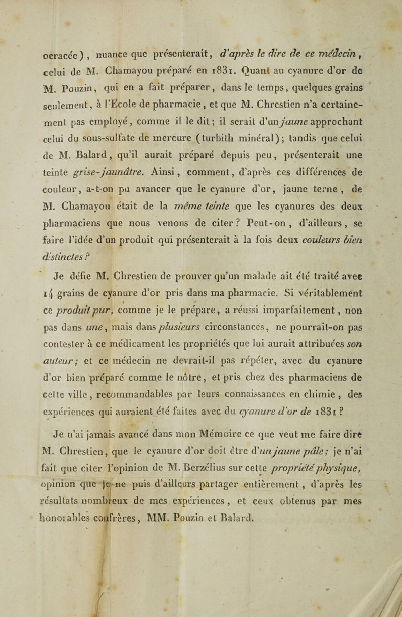 ocracee ) , nuance que présenterait, d'aprh le dire de ce me'decin , celui de M. Chamayou préparé en i83i. Quant au cyanure d’or de M. Pouzin, qui en a fait préparer, dans îc temps, quelques grains seulement, à l’Ecole de pharmacie , et que M. Chrestien n’a certaine¬ ment pas employé, comme il le dit ; il serait d’un jaune approchant celui du sous-sulfate de mercure (turbith minéral); tandis que celui de M. Balard, qu’il aurait préparé depuis peu, présenterait une teinte grise-jaunâtre. Ainsi, comment, d’après ces différences de couleur, a-t-on pu avancer que le cyanure d’or, jaune terne , de M. Chamayou était de la même teinte que les cyanures des deux pharmaciens que nous venons de citer? Peut-on, d’ailleurs, se faire l’idée d’un produit qui présenterait à la fois deux couleurs bien distinctes P Je défie M. Chrestien de prouver qu’un malade ait été traité avec i4 grains de cyanure d’or pris dans ma pharmacie. Si véritablement I ce produit pur, comme je le prépare, a réussi imparfaitement, non pas dans une ^ mais dans plusieurs circonstances, ne pourrait-on pas contester à ce médicament les propriétés que lui aurait attribuées son auteur ; et ce médecin ne devrait-il pas répéter, avec du cyanure d’or bien préparé comme le nôtre, et pris chez des pharmaciens de celte ville, recommandables par leurs connaissances en chimie , des expériences qui auraient été faites avec du cyanure d'or de i83i ? Je n’ai jamais avancé dans mon Mémoire ce que veut me faire dire M. Chrestien, que le cyanure d’or doit être êPunjaune pâle; je n’ai fait que citer l’opinion de M. Berzélius sur cette propriété physique, opinion que jo ne puis d’ailleurs partager entièrement, d’après les résultats nombreux de mes expériences, et ceux obtenus par mes lionojables confrères, MM, Pouziii et Balard,