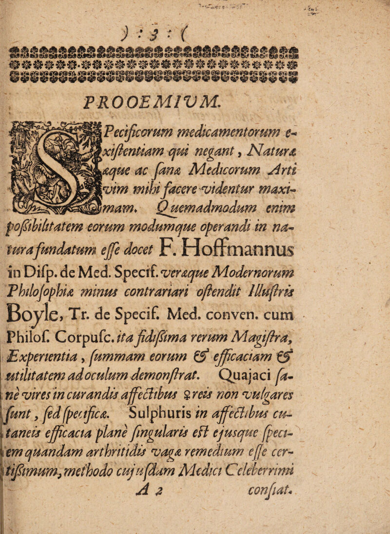 •• Z'.' ^ . • r )-3- ( eS*^«»s &*®ss»es*ass.}|&s;®g«_ ;PROOEMIVM,. Fetificorum medicamentorum e- xiftentmm qui negant, Natum mue ac Jam Medicorum Arti vim mihi facere videntur maxi¬ mam* Quemadmodum enim pofiibihtatem eorum modum que operandi m na¬ turafundatum ejfe docet F. HofmiannUS in Difp. de Med. Specif. veraque Modernorum Fhilojophia minus contrariari ofiendit Illufirk Bovis» Tr. de Specif. Med. conven. cum Philof. Corpufc.//4 fidifiima rerum Magifira, Experientia, fummam eorum & efficaciam & utilitatem ad oculum demonflrat. Quajaci Ca¬ ne vires in curandis ajfeffibus 8 reis non vulgares fiunt, fed fpec ifica. S u I p h u r is in affieChbus cu¬ taneis efficacia plane fingularis efl ejusque fpeci- em quandam arthritidis vaga remedium effe cer- tifimum, methodo cuja fidam Medici Celeberrimi A a confiat*