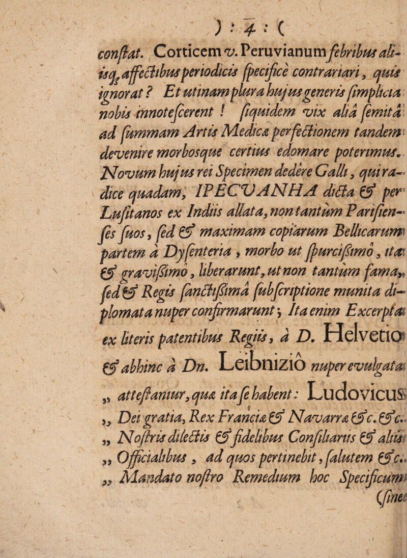 ) • 4- * ( confiat. Corticem v. PeruvianumfebribusaB* idaffeBtbusperiodicis fpecifice contrartari, quis ad fiummam Artis Medica perfeffiionem tandem* devenire morbosque certius edomare poterimus„ JSlovum hujus rei Specimen dedere Galli, qui ra¬ dice quadam, IPECVANHA diSta & per Lufitanos ex Indiis aliata, non tantum Parifien- fis fuos, fid & maximam copiarum Bellicarum partem d Dyfinteria , morbo ut ffurcifiimo, itat gravifitmo, liberarunt, ut non tantum fama» fed & Regis pmBfimd fubjcnptione munita di~ piomatannper confirmarunt, It a enim Excerpi a ex literis patentibus Regiis, d D. MdvetfO 0f abhinc d Dn. LcibniZlO nuper evulgata „ attefiamur, qua itafi habent: Lu dovicUS ,, Dei gratia. Rex Francia & Navarra c. &c. „ Nofiris dileSUs & fidelibus Confilianis & aliis Officialibus, ad quos pertinebit, falutem {ffe. Mandato noftro Remedium hoc Specificum {fine 99 92