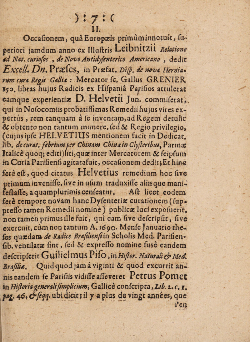 -_t _ _ -r i: ; . ■ / -• - / : ' It 7 c u. Occafioncia, quaEuropads primum innotuit a fu» periori jatndum anno ex Illuftris Leibnitzii Relatione ad Nat. curiofos , de Novo Antidyfenterko Americano , dedit Excell. Dn. Prasfes, in Pratfat. Di/}, de nova Hernia. rum cura Regis Gallk : Mercator fc, Gallus GRENIER I50, libras hujus Radicis ex Hifpania Papfios attuleras ©amque experientias D. Helvetii Jun. coromifcrat,. qui in Nofocomiis probatillimas Remedii hujus vires ex¬ pertus 3 rem tanquam a fe inventam, ad Regem detulit obtento non tantum munere, fed& Regio privilegio, (cujusipfe HELVETIUS mentionem facit in Dedicat* lib* de cum, febrium perChimm Chw&fo Clyflerihm^ Parrae Italice quoq$ cdici)liti,quas inter Mercatorem Scfeipfam in Curia Parifienfiagitatafuic, occalionem dedit^Ec hin® fers eft , quod citatus Helvetius remedium hcc fiv® primum inveniffb,five in ufum traduxiffe aliis que mani* feftaffe, aquamplurimisccnfeatur* Aft licet eodem fere tempore novam hancDyfentena: curationemffup. preflo tamen Remedii nomine ) publicae luci expofuerir, non tamen primus ille fuit , qui eam five defcripfit, fivc cxercuit,cumnoo tantum A, 1^90. Menfe Januario the« fes quasdam de Rtdke Rrafilienfiin Scholis Med. Parifien* fib.ventilatx fint, fed & expreffo nomine fuse eandem defcripfcrit Guilielmus Pifo,in fiiflor. Naturali & Med, Brafilise. Quid quod jam a viginti & quod excurrit an¬ nis eandem fc Parifiis vidifle a/Teverct PettUS Pomet in Hijlsria generalifmp licium, Gallice confcripra, Lib. z. c, i, fag, &feqq> ubi dicit? il y* plus de vingt annees, que