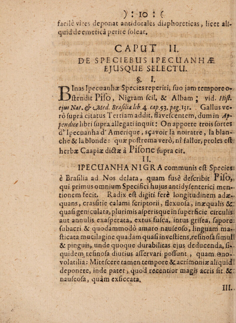 facile vires deponat anc-idocales diaphoreticas, licet ali- quid de emetica perire foleac* CAPUT II DE SPECIEBUS IPECtlANH^. EJ-USQUE SELECTU. & l Binas Ipecoanhx Species reperin% fuo jam temporeo® ft.endic Pifo, Nigram fcil4 Sc Albam J vid. /ii/?. ?1*m Nat, & CAted. Brafdi4 hb,4. cap.$2t pagt 13 r* Gallus ve* ro fupra citatus Tertiam addit» flavefcentefrr, dum in Ap» f *ndtt'e\\hii fupraallegaci inquit t On a p porce trois fortes d5 Ipecoanha a Amerique, sjavoir Ia noiratre, la b!an« che& la Monde: qua? poffrema vero, ni fallor, proles eft herbas Caspia a Pifone fupra cir# II IPECUANHA NIGR A communis eft Species c Brafilia ad Nos ddata, quam fuse deferibit Pilo* qui primus omniuip Specifici hujus antidyfencerici men¬ tionem fecit. Radix eft digiti fere longitudinem ad#?' quans, crasfitie calami feriptorii, flexuofa, inarqualis &C quafi geniculata, plurimis afperisque in fuperficie circulis aut annulis. exafperaca, excus fufea, intus grifea, fapore fubacri & quodammodo amaro naufeofo, linguam ma? fticata mucilagine quadam quafiinveftiens,refinofafimull & pinguis, unde quoque durabilitas ejus deducenda, fi* quidem refinofa diutius affervari poffunt, quam 0110- volatilia: Micefcere tamen tempore &: acrimoniae aliquid deponere, inde patet, quod rccentior magis acris fic SC naufeofa, quam exficcata* III.