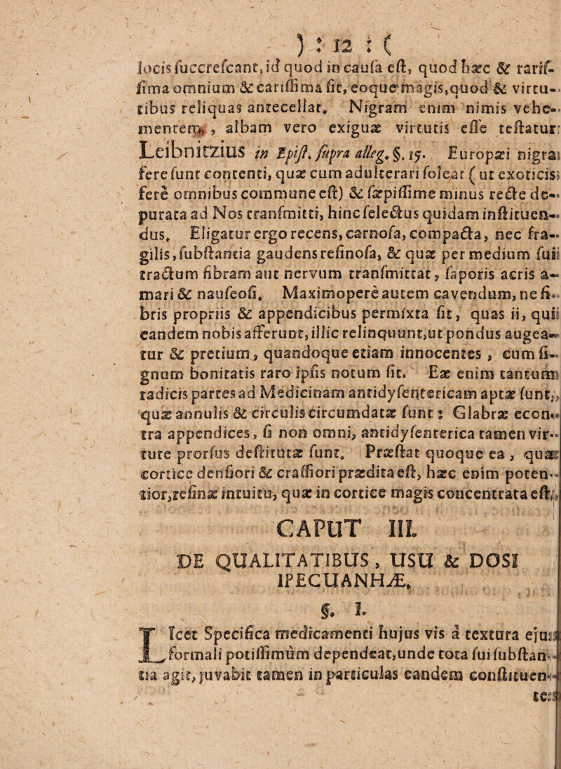 locis fuccrefcant, id quod in caula eft, quod haec & rarff- fima omnium &carimma fit, €?agu^imgi's,quo3f& virtu- Cibus reliquas antecellar* Nigram enmi nimis vehe— me rue Hi* , albam vero exiguas virtutis cfle reflatur; Leihnitzius in EpiJ}>/upra allega §, Europa?! nigrai fere fum contenti, quas cum adulterari fole.at ( ut exoticis; fere omnibus commune efl) & fepiffime minus recte de¬ purata ad Nos tranfrnuti, hincfeledtus quidam in ft i tuen¬ dus* Eligatur ergo recens, carnofa, compadta, nec fra¬ gilis, fubftanda gaudens refinofa, & quae per medium fui rradum fibram aut nervum tranfmittat ? faporis acris a- mari 8c naufeofi* Maximopere autem cavendum, ne fi¬ bris propriis &: appendicibus permixta fu, quas ii, qui eandem nobis afferunt, illic relinquunt,ut pondus augea* tur & pretium » quandoque etiam innocentes» cum fi- gnum bonitatis raro fpfis notum fit. Ex enim tantum radicis partes ad Medicinam antidyfeiitcricam apta? funr; quasannulis 8c circulis circumdata? funt t Glabras eccn» tra appendices, fi non omni» antidyfenterica tamen vir- tute prorfus defidthtx funt* Prxftat quoque ea, qua' cortice denfiori & craffiori praedita efl, hac enim poten- tior,refinx intuitu, qux in cortice magis concentrata efh CAPUT IIL DE QUALITATIBUS , USU & DOS! lPECUANHiE, f. L Ilcet Specifica medica menti hujus vis a textura ejus, Formali potiffimum dependeat,unde tota fuifubftan. ita agit, juvabit tamen in particulas eandem conliituen tc