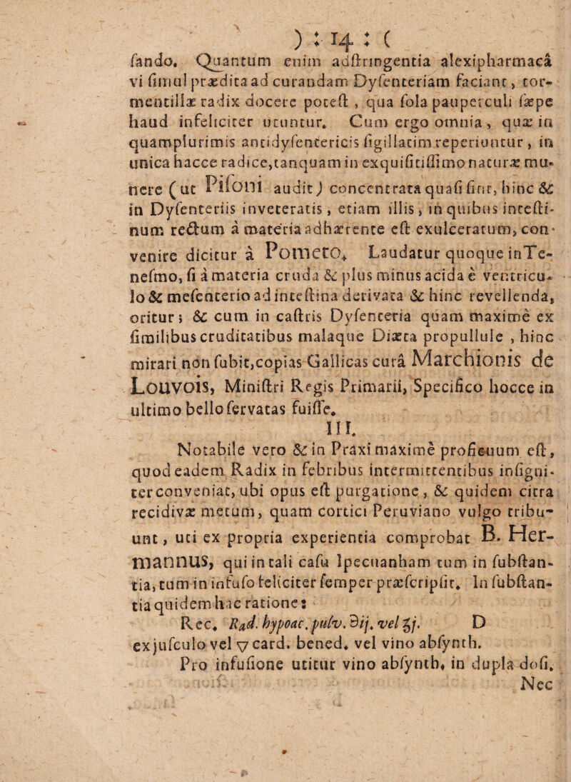 ) M4 : C fando, Quantum enim adfinngentia alexipharmaca vi fimui praedita ad curandam Dyfcnteriam faciant, cor- mcncillae radix docere poteft , qua fola pauperculi fas pe haud infeliciter utuntur* Cum ergo omnia, quae ia quampfurimis ancidyferwiencis figillatim repedantur, in unica hacce radice, tanquam in exquifitiffimo naturae mu* trere ( ut Piioili audit) cdncentrataquafi finevhipc Sc in Dyfentedis inveteratis, etiam illis, in quibus incerti- : num reduro a materiaadhaerente eft exulceratum, con¬ venire dicitur a Pometo» Laudatur quoque inTe» nefmo, fi a materia cruda & plus minus acida e ventricu¬ lo & mefenterio ad intcftina derivata & hinc revellenda» oritur» Sc cum in caftris Dyfenceria quam maxime ex fimilibus cruditatibus malaque Diaeta propullule , hinc mirari non fufait,copias Gallicas cura MarchioillS de LoUVois, Miniftri Regis Primarii, Specifico hocce in ultimo bello fervacas fuiffe* IIL Notabile vero &in Praxi maxime proficuum eft, quod eadem Radix in febribus intermittentibus infigni* terconveniat, ubi opus eft purgatione, &c quidem citra recidiva: metum, quam cortici Peruviano vulgo tribu¬ unt , uti ex propria experientia comprobat B. Her- mannus, quiintali cafu Ipecuanham tum in fuhftan- tia, tum in infufo teliciter femper pracfcripfir» In fubftan- tia quidem hac ratione; R ec, Rad, hypoac. pulv. Bjj. vel g/. D exjufculovel vcard» bened* vel vino abfynth. Pro infufione utitur vino abfynth# in dupla doli* Nec