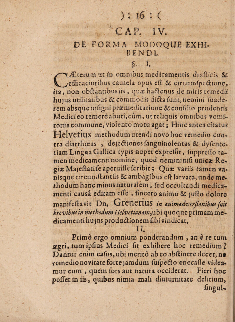 C A P. IV, DE FORMA MODOQUE EX HI. B E N D1, JEterumucm omnibus medicamentis drafticis & l^^efficacioribus cautela opus cfi Sc clrcumfpedibne* ita, non obftantfbusiis , quae haftenus de miris remedii hujus utilitatibus &c commodis dicla funt, nemini fuade- rem absque in ligni pr^ meditatione Scconfilio prudentis Medicieatemereabutbciitn, ut reliquis omnibus vomi¬ toriis commune, violento motu agat \ Hinc antea citatus Helvetius methodum utendi novo hoc remedio con¬ tra diarrhoeas , deje£h'ones£anguinolentas 6c dyfence- riam Lingsia Gallica typis nuper exprelfit, fuppreffo ta¬ men medicamenti nomine, quod nemini nifi unica: Re¬ gias Majeftatife aperuiffe feribitQuas variis ramen va* nisque circumflandis &£ ambagibus eft larvata, unde me¬ thodum hanc minus naturalem , fed occultandi medica¬ menti causa editam cfi e , lincero animo Sc jufto dolore mapifeftavit Dn* GrCtlCflUS in Anlmadverfiombmfuis j brevibus in methodum Helvetianamsnbi quoque primam me- j dicamentihujus productionem fibi vindicat* Primo ergo omnium ponderandum , an e re tum aegri, tum ipfius Medici fic exhibere hoc remedium 2 Dantur enim cafus,ubi merito ab eo abftinere decet, ne mnedio novitate forte jamdum fufpeCto enecafle videa¬ mur cura , quem fors aut natura occiderat. Fieri hoc poiTes in iis, quibus nimia mali diuturnitate delirium» |